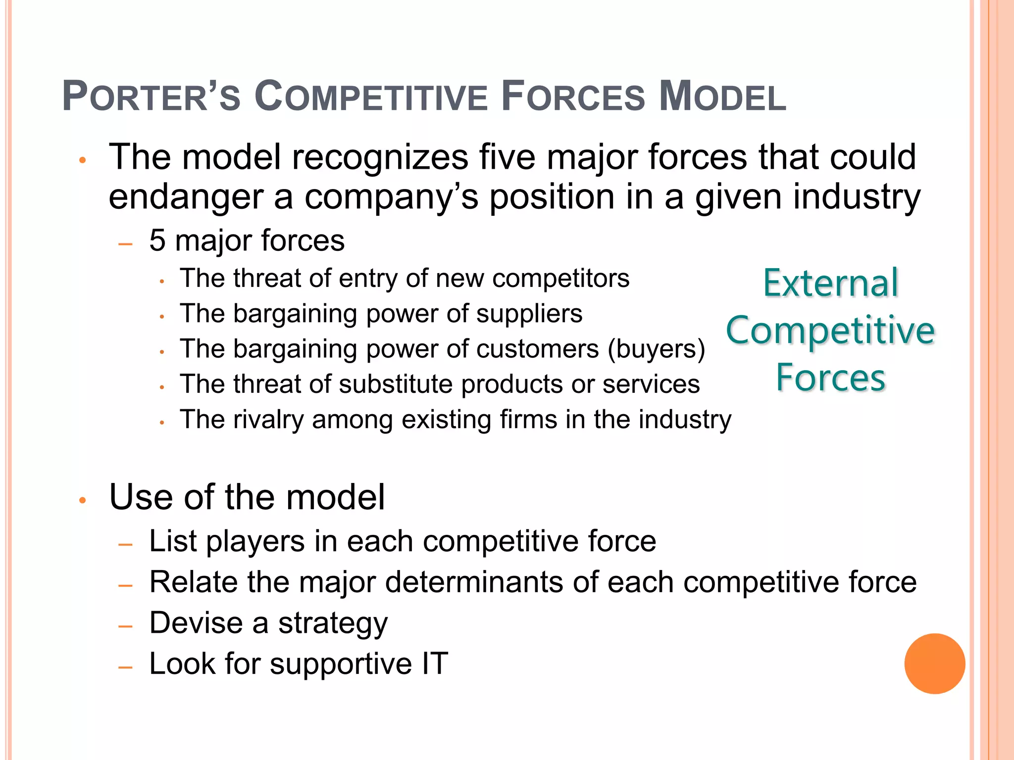 PORTER’S COMPETITIVE FORCES MODEL
• The model recognizes five major forces that could
endanger a company’s position in a given industry
– 5 major forces
• The threat of entry of new competitors
• The bargaining power of suppliers
• The bargaining power of customers (buyers)
• The threat of substitute products or services
• The rivalry among existing firms in the industry
• Use of the model
– List players in each competitive force
– Relate the major determinants of each competitive force
– Devise a strategy
– Look for supportive IT
External
Competitive
Forces
 