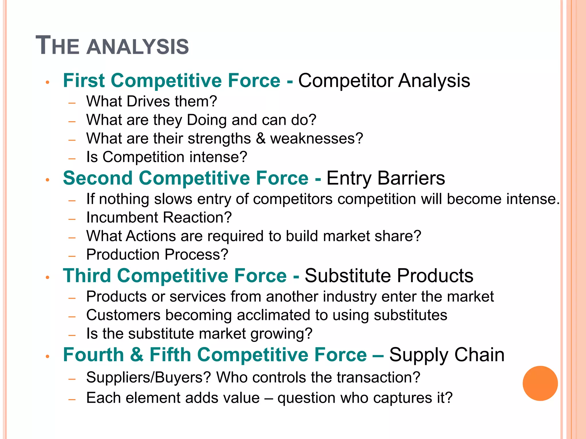 THE ANALYSIS
• First Competitive Force - Competitor Analysis
– What Drives them?
– What are they Doing and can do?
– What are their strengths & weaknesses?
– Is Competition intense?
• Second Competitive Force - Entry Barriers
– If nothing slows entry of competitors competition will become intense.
– Incumbent Reaction?
– What Actions are required to build market share?
– Production Process?
• Third Competitive Force - Substitute Products
– Products or services from another industry enter the market
– Customers becoming acclimated to using substitutes
– Is the substitute market growing?
• Fourth & Fifth Competitive Force – Supply Chain
– Suppliers/Buyers? Who controls the transaction?
– Each element adds value – question who captures it?
 