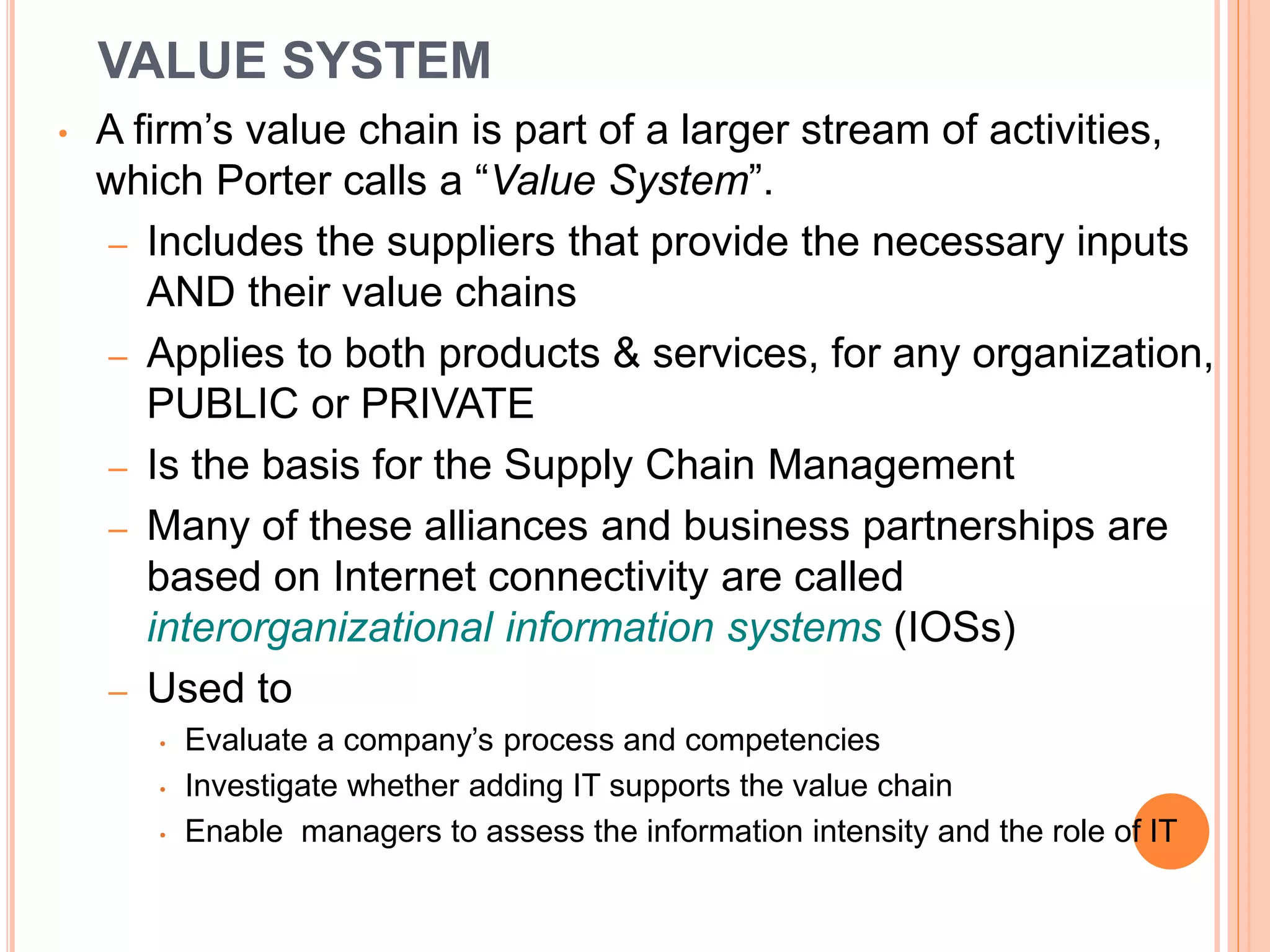 VALUE SYSTEM
• A firm’s value chain is part of a larger stream of activities,
which Porter calls a “Value System”.
– Includes the suppliers that provide the necessary inputs
AND their value chains
– Applies to both products & services, for any organization,
PUBLIC or PRIVATE
– Is the basis for the Supply Chain Management
– Many of these alliances and business partnerships are
based on Internet connectivity are called
interorganizational information systems (IOSs)
– Used to
• Evaluate a company’s process and competencies
• Investigate whether adding IT supports the value chain
• Enable managers to assess the information intensity and the role of IT
 