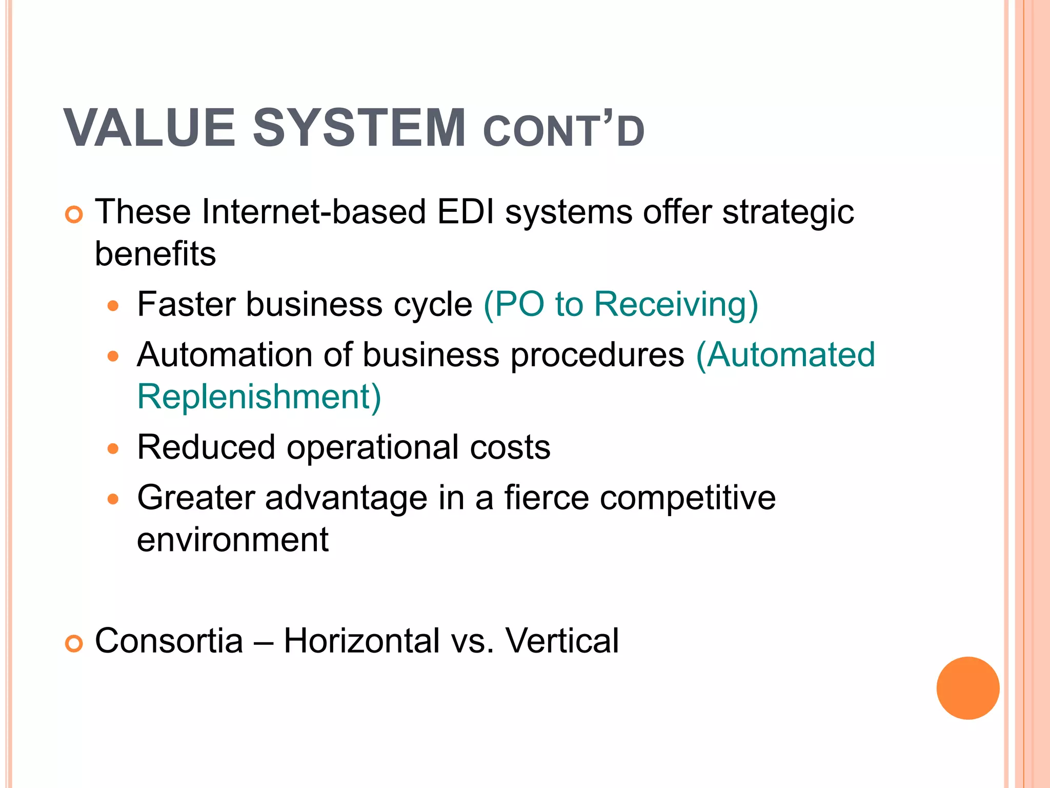 VALUE SYSTEM CONT’D
 These Internet-based EDI systems offer strategic
benefits
 Faster business cycle (PO to Receiving)
 Automation of business procedures (Automated
Replenishment)
 Reduced operational costs
 Greater advantage in a fierce competitive
environment
 Consortia – Horizontal vs. Vertical
 