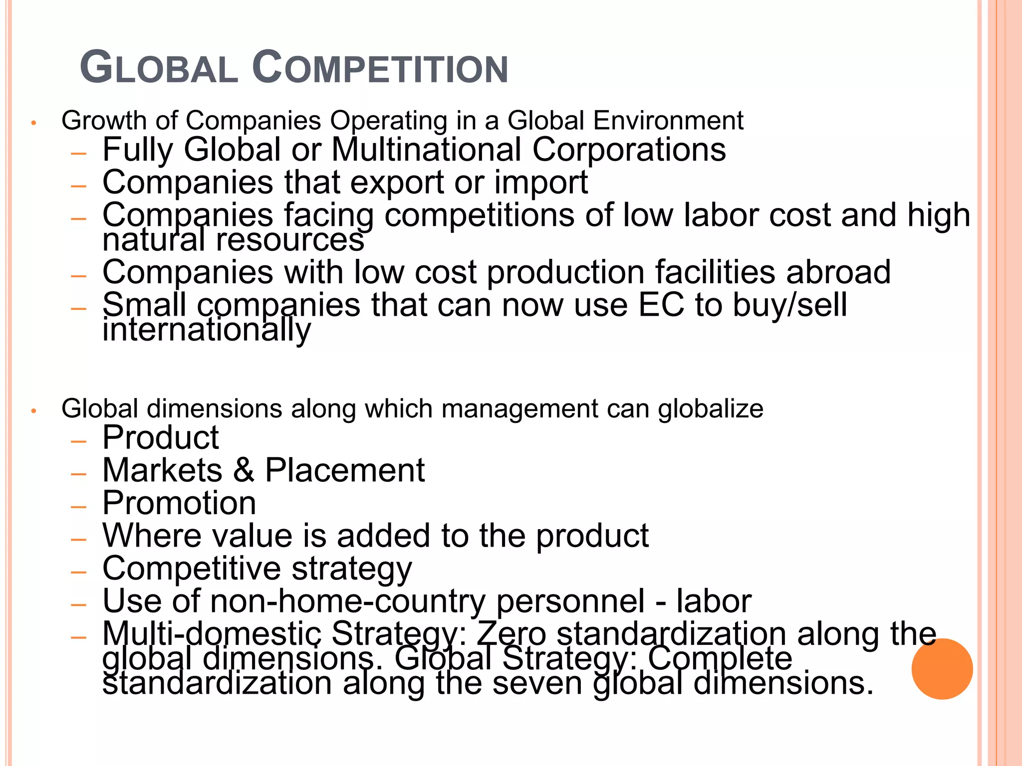 GLOBAL COMPETITION
• Growth of Companies Operating in a Global Environment
– Fully Global or Multinational Corporations
– Companies that export or import
– Companies facing competitions of low labor cost and high
natural resources
– Companies with low cost production facilities abroad
– Small companies that can now use EC to buy/sell
internationally
• Global dimensions along which management can globalize
– Product
– Markets & Placement
– Promotion
– Where value is added to the product
– Competitive strategy
– Use of non-home-country personnel - labor
– Multi-domestic Strategy: Zero standardization along the
global dimensions. Global Strategy: Complete
standardization along the seven global dimensions.
 