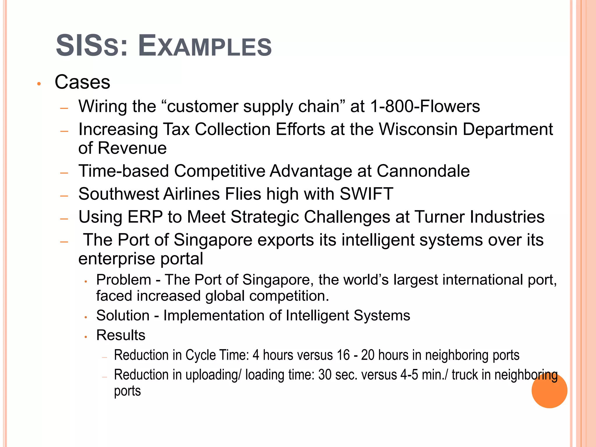 SISS: EXAMPLES
• Cases
– Wiring the “customer supply chain” at 1-800-Flowers
– Increasing Tax Collection Efforts at the Wisconsin Department
of Revenue
– Time-based Competitive Advantage at Cannondale
– Southwest Airlines Flies high with SWIFT
– Using ERP to Meet Strategic Challenges at Turner Industries
– The Port of Singapore exports its intelligent systems over its
enterprise portal
• Problem - The Port of Singapore, the world’s largest international port,
faced increased global competition.
• Solution - Implementation of Intelligent Systems
• Results
– Reduction in Cycle Time: 4 hours versus 16 - 20 hours in neighboring ports
– Reduction in uploading/ loading time: 30 sec. versus 4-5 min./ truck in neighboring
ports
 