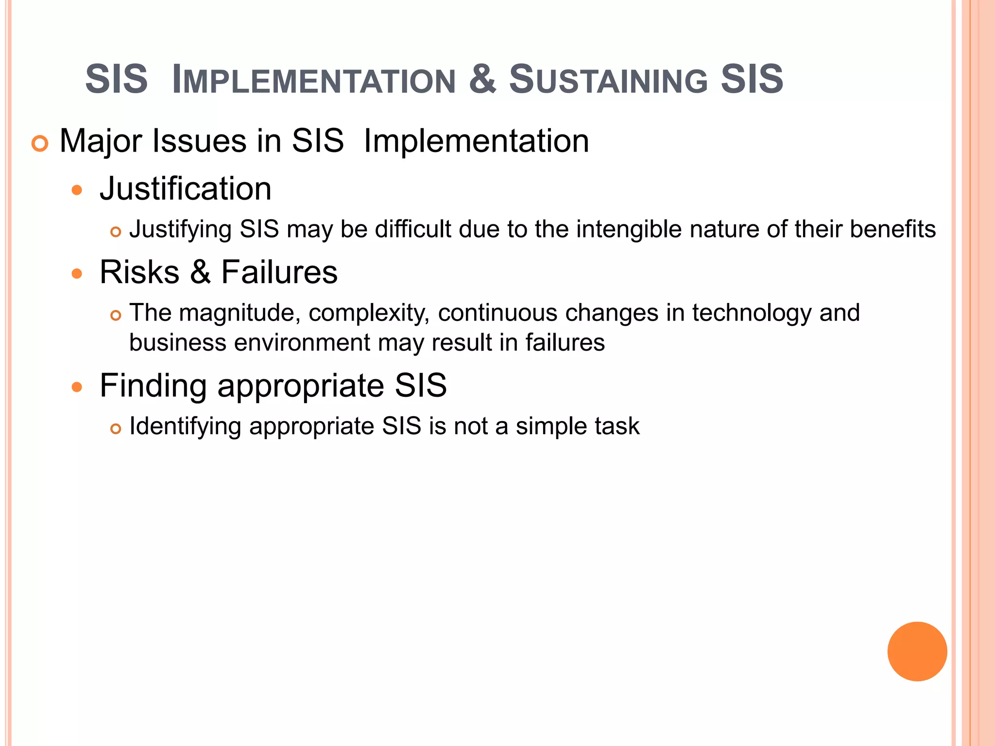 SIS IMPLEMENTATION & SUSTAINING SIS
 Major Issues in SIS Implementation
 Justification
 Justifying SIS may be difficult due to the intengible nature of their benefits
 Risks & Failures
 The magnitude, complexity, continuous changes in technology and
business environment may result in failures
 Finding appropriate SIS
 Identifying appropriate SIS is not a simple task
 