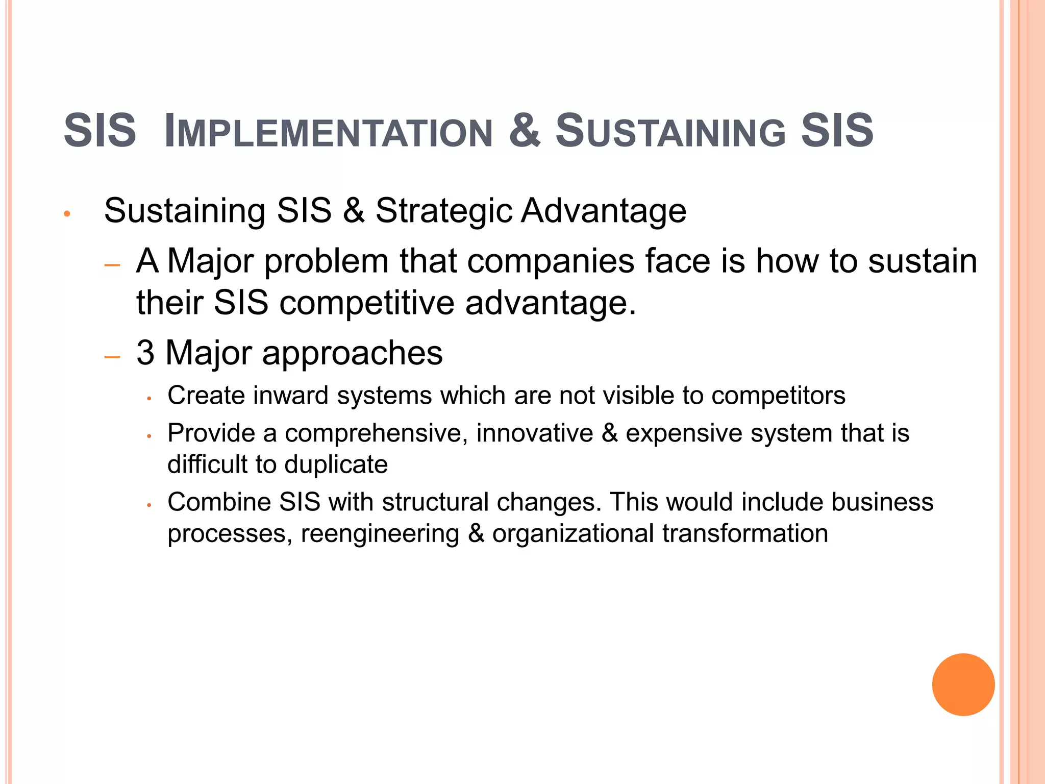 SIS IMPLEMENTATION & SUSTAINING SIS
• Sustaining SIS & Strategic Advantage
– A Major problem that companies face is how to sustain
their SIS competitive advantage.
– 3 Major approaches
• Create inward systems which are not visible to competitors
• Provide a comprehensive, innovative & expensive system that is
difficult to duplicate
• Combine SIS with structural changes. This would include business
processes, reengineering & organizational transformation
 