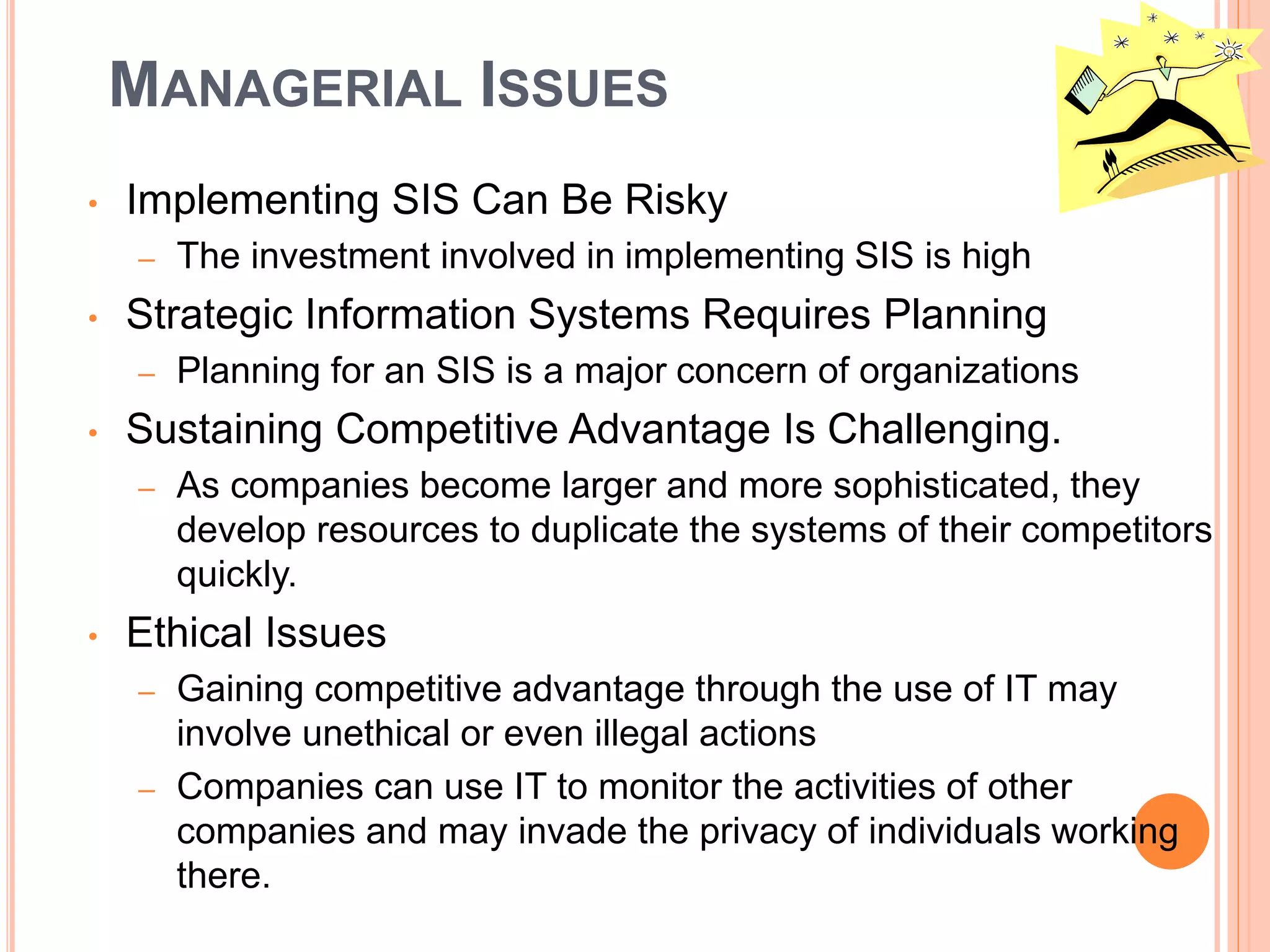 MANAGERIAL ISSUES
• Implementing SIS Can Be Risky
– The investment involved in implementing SIS is high
• Strategic Information Systems Requires Planning
– Planning for an SIS is a major concern of organizations
• Sustaining Competitive Advantage Is Challenging.
– As companies become larger and more sophisticated, they
develop resources to duplicate the systems of their competitors
quickly.
• Ethical Issues
– Gaining competitive advantage through the use of IT may
involve unethical or even illegal actions
– Companies can use IT to monitor the activities of other
companies and may invade the privacy of individuals working
there.
 