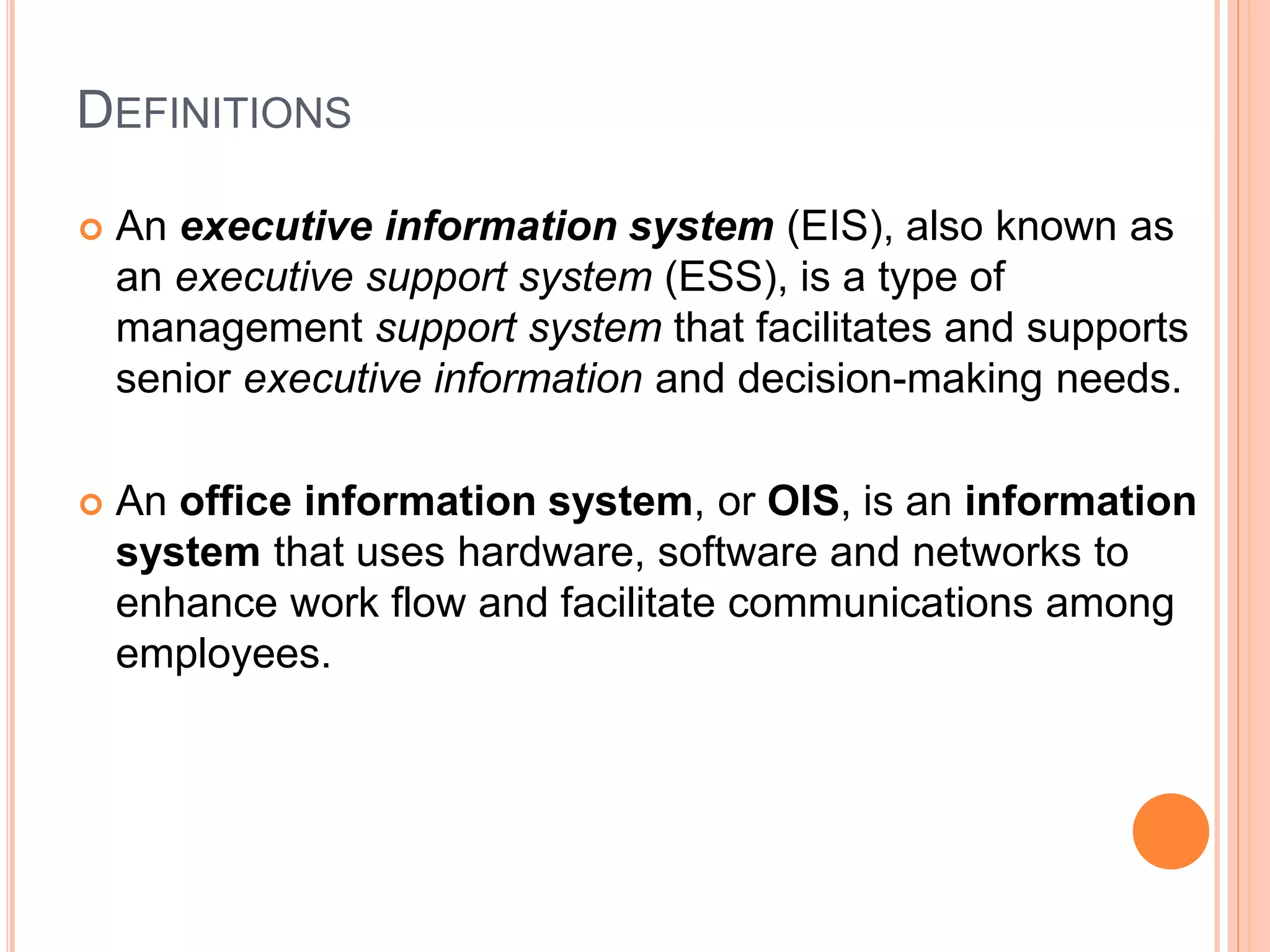DEFINITIONS
 An executive information system (EIS), also known as
an executive support system (ESS), is a type of
management support system that facilitates and supports
senior executive information and decision-making needs.
 An office information system, or OIS, is an information
system that uses hardware, software and networks to
enhance work flow and facilitate communications among
employees.
 