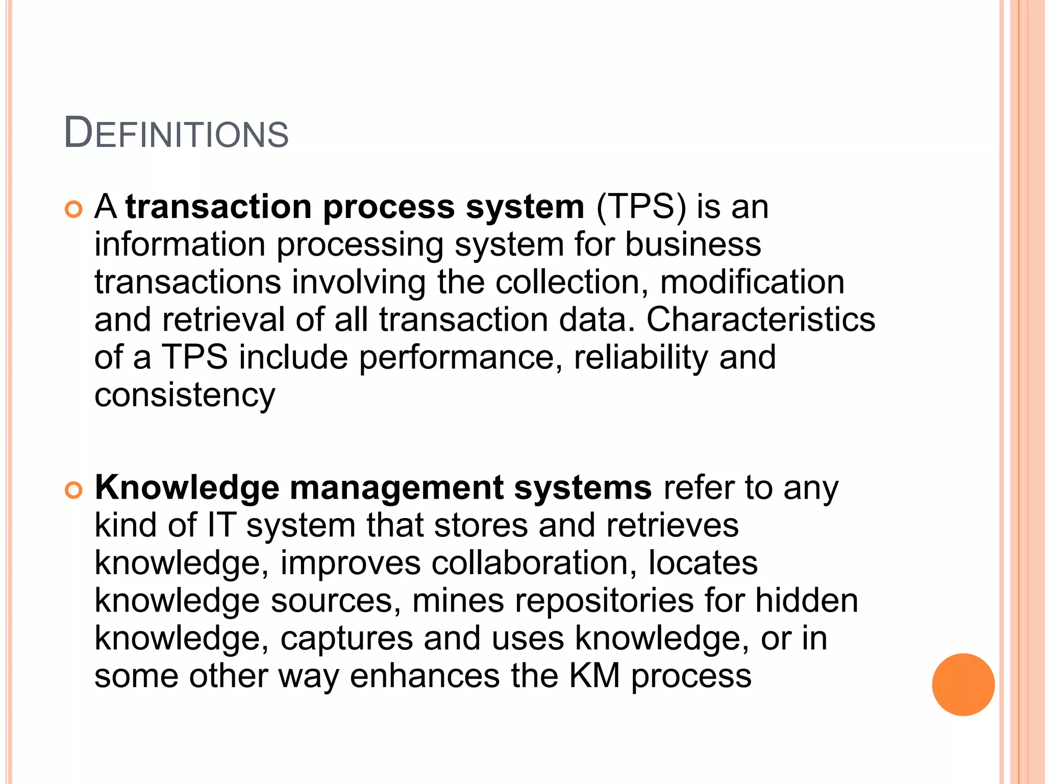DEFINITIONS
 A transaction process system (TPS) is an
information processing system for business
transactions involving the collection, modification
and retrieval of all transaction data. Characteristics
of a TPS include performance, reliability and
consistency
 Knowledge management systems refer to any
kind of IT system that stores and retrieves
knowledge, improves collaboration, locates
knowledge sources, mines repositories for hidden
knowledge, captures and uses knowledge, or in
some other way enhances the KM process
 
