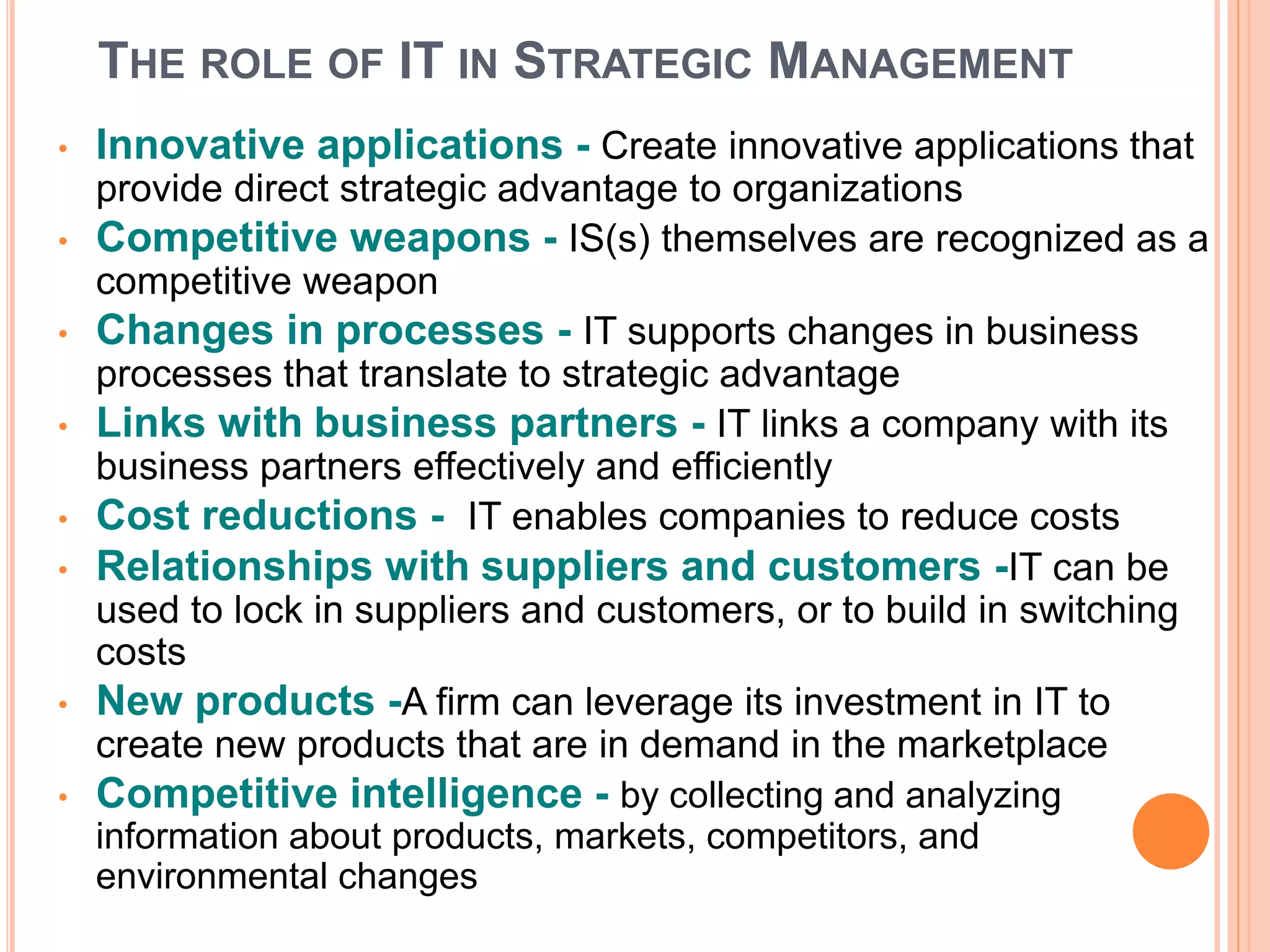 THE ROLE OF IT IN STRATEGIC MANAGEMENT
• Innovative applications - Create innovative applications that
provide direct strategic advantage to organizations
• Competitive weapons - IS(s) themselves are recognized as a
competitive weapon
• Changes in processes - IT supports changes in business
processes that translate to strategic advantage
• Links with business partners - IT links a company with its
business partners effectively and efficiently
• Cost reductions - IT enables companies to reduce costs
• Relationships with suppliers and customers -IT can be
used to lock in suppliers and customers, or to build in switching
costs
• New products -A firm can leverage its investment in IT to
create new products that are in demand in the marketplace
• Competitive intelligence - by collecting and analyzing
information about products, markets, competitors, and
environmental changes
 
