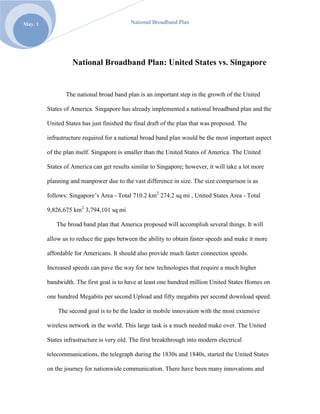 National Broadband Plan: United States vs. Singapore<br />The national broad band plan is an important step in the growth of the United States of America. Singapore has already implemented a national broadband plan and the United States has just finished the final draft of the plan that was proposed. The infrastructure required for a national broad band plan would be the most important aspect of the plan itself. Singapore is smaller than the United States of America. The United States of America can get results similar to Singapore; however, it will take a lot more planning and manpower due to the vast difference in size. The size comparison is as follows: Singapore’s Area - Total 710.2 km2 274.2 sq mi , United States Area - Total 9,826,675 km2 3,794,101 sq mi<br />The broad band plan that America proposed will accomplish several things. It will allow us to reduce the gaps between the ability to obtain faster speeds and make it more affordable for Americans. It should also provide much faster connection speeds. Increased speeds can pave the way for new technologies that require a much higher bandwidth. The first goal is to have at least one hundred million United States Homes on one hundred Megabits per second Upload and fifty megabits per second download speed.<br /> The second goal is to be the leader in mobile innovation with the most extensive wireless network in the world. This large task is a much needed make over. The United States infrastructure is very old. The first breakthrough into modern electrical telecommunications, the telegraph during the 1830s and 1840s, started the United States on the journey for nationwide communication. There have been many innovations and revisions to get to the point it is at currently. Many years of hodgepodge additions aided in putting the infrastructure together. It is held together much like a bunch of paperclips. The clips get tangled together and can be picked up in a ball, but if shaken just right, the whole ball of paperclips will crumble and fall apart. This analogy is to say that the actual infrastructure in the United States does need a makeover, even in major metropolitan areas. This is where the Broadband plan can come into major effect.<br />The third goal is to have affordable access to the internet. High speed internet connections are available but at a much exaggerated cost. This is due to the ability to only have two points of access into the homes, one for cable and one for phone. This provides some competition but not enough competition for the costs to remain reasonable. For this reason alone, the broad band plan is a great idea. The ability to increase competition will spark new and improved features and may lower costs. Because companies have a monopoly, they control of the fees for telecom and cable. The major players are Comcast and AT&T. Their services differ very slightly. The costs would be reduced with more competition. This all can be accomplished by opening up the spectrum and allowing for a national broad band plan. The FCC controls the spectrum and it has allocated it amongst certain parties.  Net neutrality plays a large part as well. Net neutrality is defined as a principal proposed for user access to networks that have no restrictions by the ISP or government pertaining to content, sites, modes of communication and equipment.<br />The fourth goal is to have major institutions, such as schools/education and hospitals/ healthcare, have major connections at 1.00 Gbps that is 7.5 GB/s. The fifth goal is to have the ability for Emergency personal to use spectrum to communicate more efficiently. This will allow a quicker response to a disaster and will allow for a much higher success rate at providing first class care. Currently, these connection speeds are almost unheard of. For example; I live in a major metropolitan area and my current internet connection is only 78.6 MB/s or 0.0767578125 GB/s ( http://www.speedtest.net/result/799309585.png ). <br />The sixth goal of the national broadband plan is to make the United States of America the first nation with the ability to clean up the energy consumption. The USA could use broad band to track and manage, in real time, their individual energy consumption. This is a great concept and can pave the way for a wide variety of applications. It also opens up the ability for one to use a broadband device to monitor other aspects of daily living, such as remotely turning on or off devices in the home that are not needed.<br />The Singapore authority for modernization of the broadband spectrum is the Infocomm Development Authority of Singapore (IDA). They want to make a competitive place to promote new and upcoming technology. They wish to innovate and create an environment in which technology can flourish and still be regulated within reason. This gives Singapore a distinct advantage with the economic world. It is giving them the ability to use this technology to advance their nation to the forefront of new and exciting technologies, along with bringing in a constant stream of money to enhance the local economy.<br />The Unites States Broadband plan covers a variety of topics. I will focus on the topics that are the most pressing and important to the development of the national broadband plan. The three topics I will discuss are Healthcare, Government, and Security.<br />The first of these topics covered in the broadband plan would be healthcare. This one topic alone has been the target of controversy for many years. The issues range from cost of healthcare to universal coverage. For this report, the focus is the problem of how to use the national broadband plan to aid the development of cutting edge technologies in the industry of healthcare field. Remote monitoring, such as installing broadband enabled devices in critical healthcare components, can give us real-time data feedback from anywhere.  This would allow doctors to more closely monitor an individual’s health status. The growing IT world has seemed to leave the United States Healthcare IT sector unaided. Some medical technologies are on the leading edge, like virtual surgery. Other aspects are being run on technology that is old, not very reliable, or slow. The broadband plan will allow the medical industry to have affordable access to increased broadband speeds.<br />The infrastructure is priced well outside the normal operation cost range for smaller healthcare facilities. These are either located in rural areas or are facilities that are not major established “chains” of business. The next goal is to upgrade the existing networks in the national system to meet the minimum broadband requirements as to allow for faster connectivity to all the satellite locations, not just the major hubs. By creating economic incentives, the national broadband plan hopes to make the adoption rate of this program very high. Various E-Care health care technologies will allow for a efficient data gathering and research. The broadband plan also opens a new door for unprecedented data analytics and gathering. The plan proposes no more health surveys, doctors would link to the electronic component/chip installed in a human with broadband technology built in. Doctors will be able to download all the medical data need to further the new research and make modern medicine a much more tailored field. Growth trends will be modeled around individuals now instead of mass studies. The data gathered also would allow doctors to get a better look at how a patient is doing in recovery and long term general health by looking at the data collected over a period of time. The ideas are virtually limitless. The privacy laws are also something to look at in regards to the broadband plan. In terms of patient privacy, the data itself can be secured. It does raise the question of how does one store this new mass amount of data, coupled with retention policies and national and international law. It will be necessary to look at laws created in and before the 20th century. It will need to be determined if they are causing problems with the implementation and usefulness of the broadband plan.<br />Regardless of what opinion an individual citizen of the USA has about government involvement in the broadband plan, is intended to help. It has the potential for ‘the people’ to utilize the services to increase their connectivity and productivity. Currently people do daily tasks online such as, check mail, chat, check account information, communicate with business partners, general research online, or shopping, to name just a few. The next step for the government is to incorporate the many different services into the broadband plan. Americans in general have the mentality ‘we want it fast and we want it now’. With the current infrastructure things are slower. The goal of the broadband plan is a more effective and reliable delivery system. With speeds increasing, we need to be able to utilize the increased bandwidth properly. The services that are currently available many may not be able to fully utilize the newer improved speed associated with the broadband plan. The ‘people’ are largely disappointed with the current standard associated with the infrastructure.<br />The government has plans to revamp its standards and streamline its complex governmental processes so it can deliver services online to the citizens of the United States. This is the way the Unites States as a whole can go green with a national initiative for a paperless system. The government participation in broadband can allow for a greater cooperation between departments both internally and externally, in order to create a national database of its many services and solutions. This should allow citizens to make more informed decisions and provide a greater level of service to the customer, thus increasing productivity. This is where the government can totally change its face, by utilizing social media to the maximum extent. The use of broadband plan and the related technologies can allow the federal government to make itself a model for other nations; this will allow more collaboration, communication, and greater efficiency. <br />If the government were to partner with the local and national Internet Service Provider (ISP’s) this means that the government can then make decisions of who controls what parts of the broadband. If the government had full control over, and the FCC was in charge of net neutrality, they would be able to leverage the cost of the connection to the national infrastructure via the broadband connections available. Basically it opens the internet up for what you pay for. If you pay for a higher internet connection then you will receive a higher internet connection, unlike the controversial “Comcast throttling” for torrenting, or peer to peer networking. Torrenting or peer to peer networking is sharing files with people on the network freely and most ISP’s throttle or hold back this connection making it nearly impossible to continue to freely share information with others.<br />If this were to go into effect, the result would be that the ISP’s would open up to providing the telecommunications industry with state of the art cutting edge technology in VOIP wireless and satellite communications. This should further the advances made in both government and healthcare. With all this added benefit comes the dark side called security.<br />Cyber security, which is the third point I will discuss, would then become the number one area of concern for risk associated with a more robust online presence. The Federal Communications Commission (FCC) is an independent agency of the United States Government. It is created and empowered by a congressional statute (47 U.S.C. § 151 and 47 U.S.C. § 154). The majority of the staff is appointed by the current president of the United States. The FCC itself is closely tied to the national broadband plan. The committee concentrates toward six goals which are; broadband, competition, spectrum, media, public safety, homeland security, and modernizing the FCC.<br />Security, as it pertains to the broadband plan, is going to play a pivotal role as the development progresses. If it is taken into consideration from the initial start, it will be woven as part of the fabric that binds the United States broadband infrastructure together. This should allow for a more secure venture onto the Internet. The people within the United States should be able to feel more comfortable on the internet, knowing that the broadband plan has been designed with security in mind. This will allow for safer transfer into the world of cloud computing by using cyber security and secure authentication to make online service delivery safer. With better security comes piece of mind. This should generate a desire to develop new applications and programs to be used in conjunction with the national broadband plan.<br />Now that you understand the three areas of concern Healthcare, Government and Security, let’s look at how the plan compares to Singapore’s plan. Their plans name is iN2015. It is supposed to fuel creativity and innovation among business and individuals by providing infocomm platform that supports enterprise and talent.  It will target individuals and communities like the USA –National broadband plan. Its goal is to  increase speed and efficiency. Singapore’s plan is to provide easy and immediate access to the world’s resources while embracing Singapore’s ideas, products, services and companies and incorporating them into the global market.<br />When examining the goals Singapore sets forth, they look very similar to the ones in the Unites States National Broadband plan. The iN2015 states the following goals:  to be #1 in the world in harnessing infocomm to add value to the economy and society.  To realize a 2 – fold increase in the value-add of the infocomm industry to $26 billion. Finally to realize a 3 – fold increase in infocomm export revenue to $60 billion. In addition the plan should create 80,000 additional jobs, achieve 90% home broadband usage, and achieve 100% computer ownership in homes with school-going children. Singapore’s plan is concentrating more on revenue, employment, and education versus the focus on government and healthcare in the USA broadband plan. Although the iN2015 does have government tied into the plan, it targets more global spectrum. The United States broadband plan concentrates more on local and national government in the United States.<br />The FCC have explored ways to pilot competitive pricing for the national broadband plan. They are considering a process that would encourage companies to be more innovative with products and solutions for the customer. The infrastructure that is available such as poles, conduits, rooftops, and ‘right of ways’ will allow for a greater access of broadband providers. It should provide the test environment needed for hi speed next generation computing potential by providing the “dig- once policy”. This is an approach that would allow the joint deployment of broadband infrastructure.<br />With the push for higher and higher download and upload speeds, the broadband plan can help deliver those speeds to the consumer. The connections should be very reliable based on the more complex infrastructure needed to implement the faster bandwidth. It should make it easier to recover from a major black out or outage. The public safety network and solutions will allow for a much needed ability to immediately reach key personnel when an issue arises. <br />What is in store for the future of the national broadband plan?  Only time will tell. Every day, new and exciting information is released on various web sites, blogs, and media related sites discussing the ever changing and evolving face of the national broadband plan. The national broadband can spark the interest of many great minds. It will be responsible for driving a new and exciting outlook on services and solutions for the next generation of United States citizens. With the developing of cutting edge applications, the full realization of the utilization of the national broadband infrastructure is in the near future. The national broadband coverage will help the cloud computing infrastructure due to the development of wide spread access and general use. It should promote many new and exciting concepts. There will be a renewal of regulation and reform for how the internet is policed, secured, and maintained. The broadband plan can help web 2.0 become the more prominent service which will provide better reliability, speed, user ability to interact with services, and provide faster more efficient business communication, and resource management. <br />References<br />http://en.wikipedia.org/wiki/Economy_of_Singapore<br />http://www.unit-conversion.info/computer.html<br />http://reboot.fcc.gov/<br />http://www.broadband.gov/download-plan/<br />http://www.twitter.com/<br />http://www.diigo.com/search?adSScope=my&what=broadband<br />http://www.diigo.com/search?adSScope=community&what=broadband<br />http://www.diigo.com/user/Drthomasho/broadband<br />http://www.diigo.com/user/jacobneitling<br />http://jacobneitling.blogspot.com/<br />http://www.google.com/<br />Dr Thomas Ho’s CIT 49900 class lectures<br />