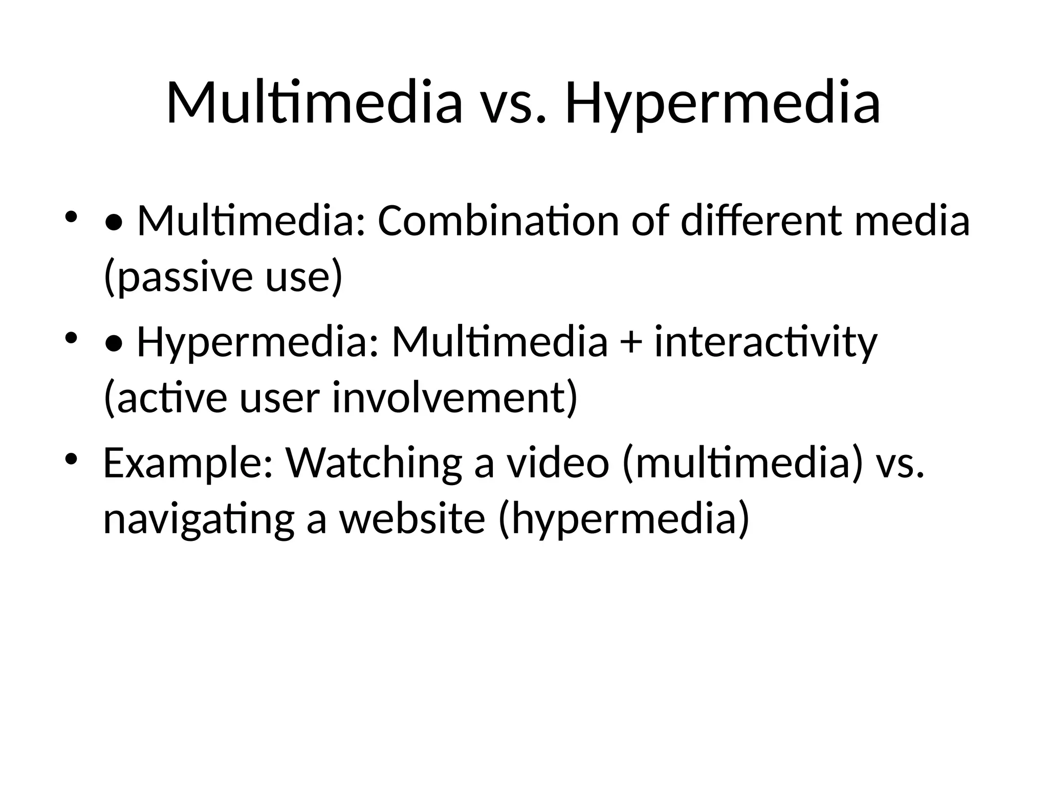 Multimedia vs. Hypermedia
• • Multimedia: Combination of different media
(passive use)
• • Hypermedia: Multimedia + interactivity
(active user involvement)
• Example: Watching a video (multimedia) vs.
navigating a website (hypermedia)
 