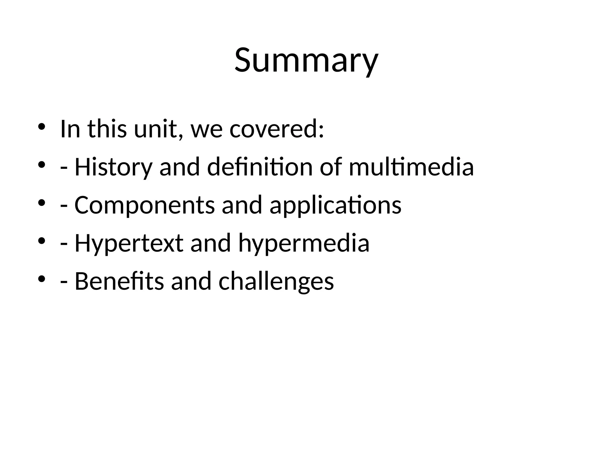 Summary
• In this unit, we covered:
• - History and definition of multimedia
• - Components and applications
• - Hypertext and hypermedia
• - Benefits and challenges
 