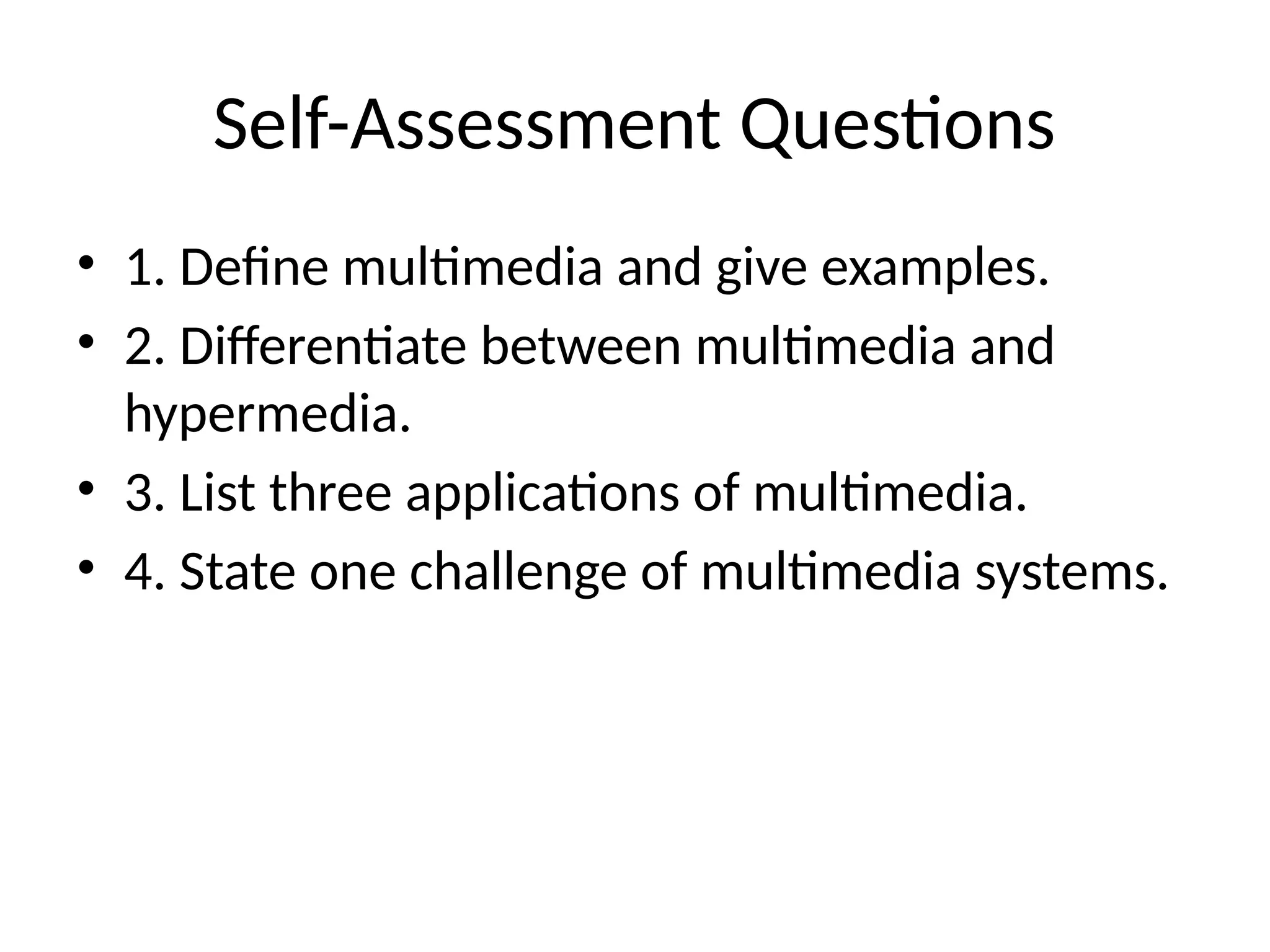 Self-Assessment Questions
• 1. Define multimedia and give examples.
• 2. Differentiate between multimedia and
hypermedia.
• 3. List three applications of multimedia.
• 4. State one challenge of multimedia systems.
 