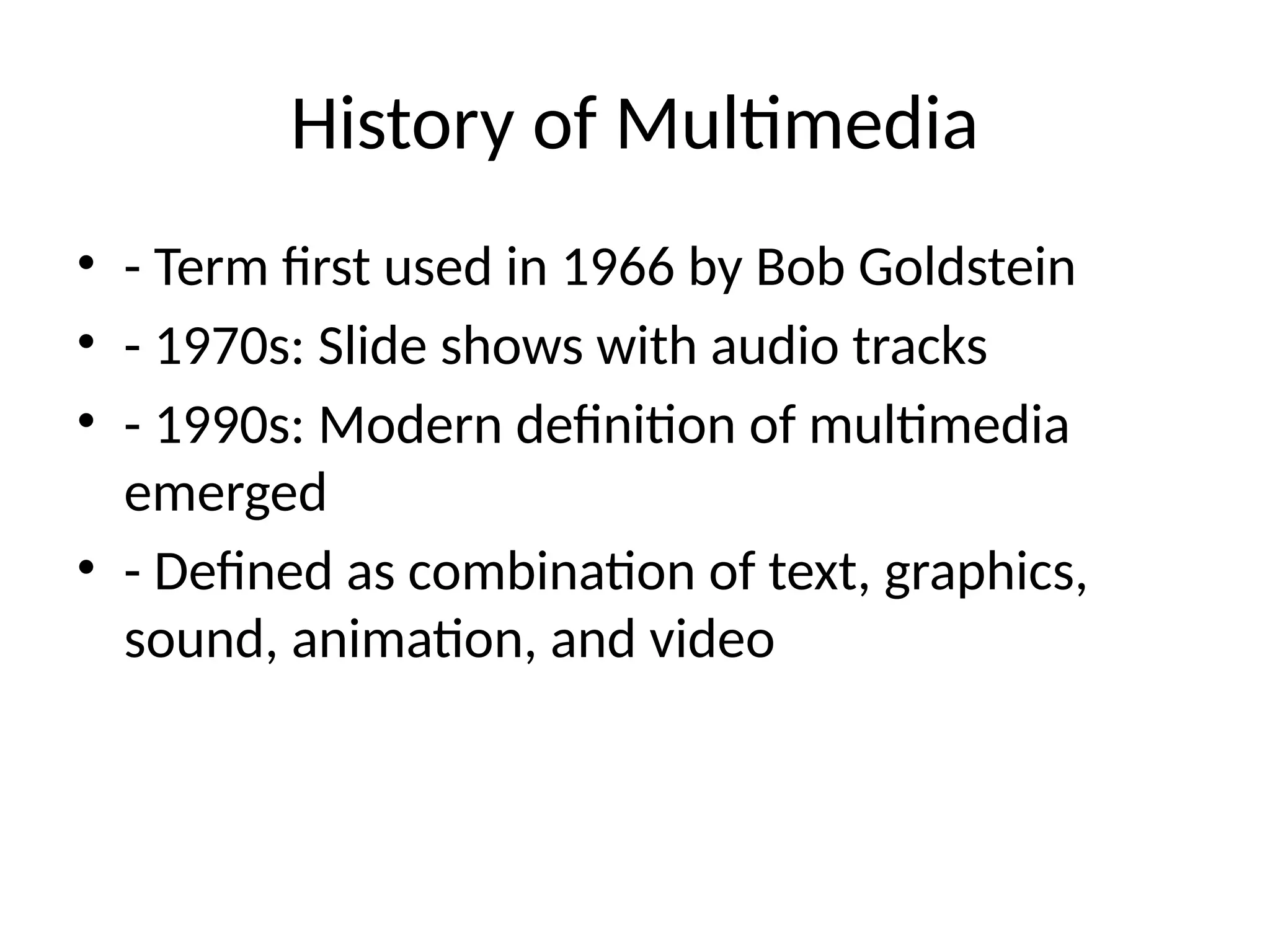 History of Multimedia
• - Term first used in 1966 by Bob Goldstein
• - 1970s: Slide shows with audio tracks
• - 1990s: Modern definition of multimedia
emerged
• - Defined as combination of text, graphics,
sound, animation, and video
 