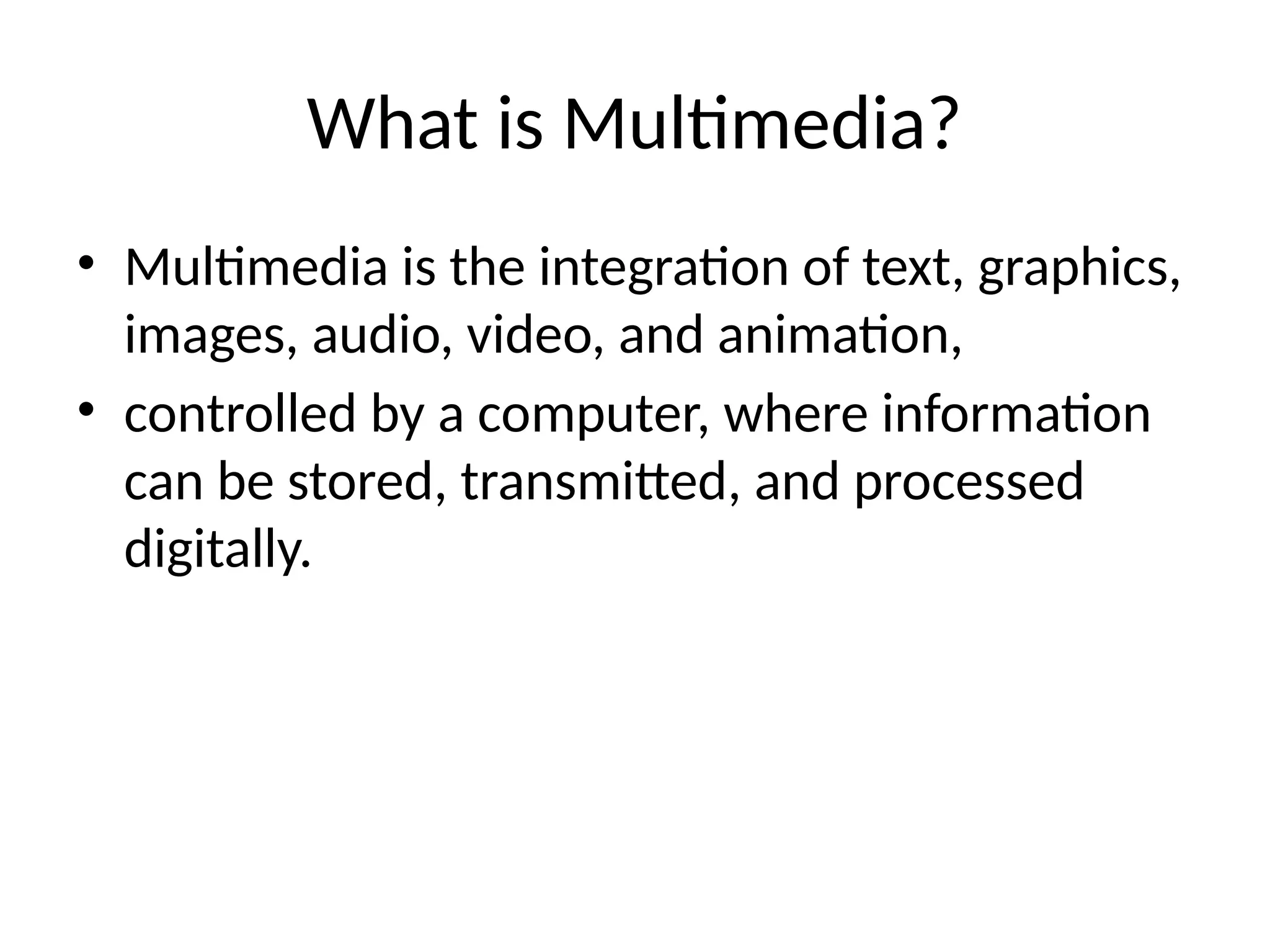 What is Multimedia?
• Multimedia is the integration of text, graphics,
images, audio, video, and animation,
• controlled by a computer, where information
can be stored, transmitted, and processed
digitally.
 
