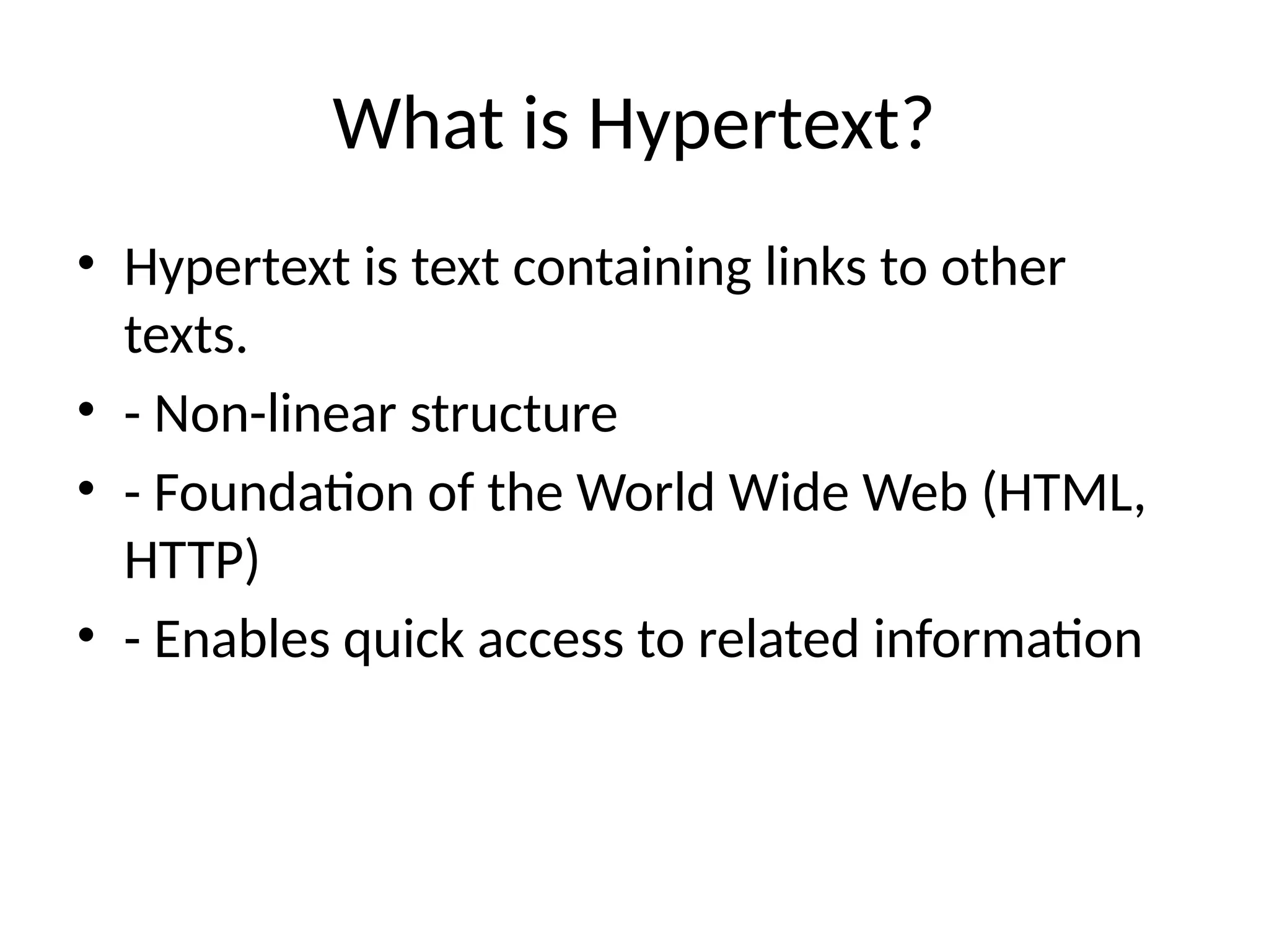 What is Hypertext?
• Hypertext is text containing links to other
texts.
• - Non-linear structure
• - Foundation of the World Wide Web (HTML,
HTTP)
• - Enables quick access to related information
 