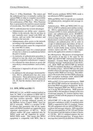 A Survey of Wireless Security 247
Phase 3: 4-Way Handshake. The station and
the authenticator have to mutually confirm the
current PMK in order to complete successfully
RSNA (as shown in Figure 5). After success-
ful confirmation a PTK (Pair – Wise Transient
Key) is generated to be used for a secure transfer
of session data. Now 802.1x port is unlocked.
802.1x authentication has several advantages:
— Administrators can define users’ responsi-
bilities in the network, they do not have to
pair manually users’ names with MAC ad-
dresses, and can easily find mistakes and
supervise the network,
— Administrators allow access to the network
according to the manufacturer standards,
— An authorized port cannot be compromised
by a non-802.1x client,
— The authenticator waits for a certain period
of time for a client to re-authenticate before
the port is locked,
— A continuity of authentication procedure is
allowed in case the client was temporarily
unable to respond to authenticator’s request,
— It is allowed for more devices to access the
network by a shared mediator (such as hub),
and
— Protection is imposed to all users of the ac-
cess point.
— In addition to the advantages mentioned be-
fore, 802.1x authentication has also some
deficiencies. These deficiencies result from
the mistakes in 802.1x and EAP protocols
[24, 25] that the attackers have used for at-
tacks.
5.5. WPA, WPA2 and 802.11i
IEEE 802.11i [16], an IEEE standard ratified on
June 24, 2004, is an addition to IEEE 802.11
standard that deals with the protection of small
and large wireless networks. IEEE 802.11i
is designed to provide enhanced security in
the Medium Access Control (MAC) layer for
802.11 networks. WPA2 is a product of Wi-
Fi alliance that guarantees that all the equip-
ment with WPA2 installed can support the most
important characteristics of 802.11i. Wi-Fi
alliance enables AP usage supported only by
WPA2 mode and AP supported by mixed
WPA2/WPA mode. This means that WPA2
equipment is compatible with WPA. Due to
WEP security problems WPA2/WPA mode is
not allowed in WPA2 equipment.
WPA and WPA2/802.11i specify new standards
for authentication, encryption and message in-
tegrity.
Authentication. WPA and WPA2/802.11i use
802.1x/EAP for authentication and key exchan-
ge. 802.1x authentication model requires the
existence of 802.1x client, authenticator (access
point) and authentication server (RADIUS).
WPA and WPA2 use 802.1x for the authenti-
cation in large networks, while a shared key au-
thentication is used in small networks. 802.11i
introduces pre-authentication [26] in order to
escape re-authentication and reduce all late ar-
rivals caused by 802.1x. Reduced lateness of
802.1x would enable faster roaming between
wireless station and APs. This is very impor-
tant for the application sensitive to lateness.
Key Management. The process of management
and creation of the key is the same for the
TKIP and AES-CCMP (Advanced Encryption
Standard – Counter Mode with Cipher Block
Chaining message Authentication Code Proto-
col). Both TKIP and AES-CCMP are defined
by 802.11i standard, but there is a difference in
the number of keys. AES-CCMP uses the same
number of keys for message encryption and data
integrity while TKIP uses two keys. This differ-
enceis theresult ofthefact that TKIPis based on
RC4 encryption technique while AES-CCMP
uses advanced encryption standard.
WPA and 802.11i encryption and integrity. TKIP
and AES-CCMP solution are introduced to im-
prove bad WEP encryption mechanisms. Wi-Fi
alliance integrated TKIP into WPA in order to
use it on the WLAN hardware. TKIP protocol
contains RC4, but introduces changes in the area
of message integrity, IV creation and key man-
agement, all that with the purpose of increasing
WEP safety.
AES-CCMP [27] is the core of 802.11i stan-
dard and is mandatory in 802.11i standard while
TKIP is supported by 802.11i standard. Future
WLAN equipment will use AES-CCMP for en-
cryption and message integrity. AES algorithm
[28] uses encrypted key of 128, 192 and 256 bits
for encryption and decryption of data in blocks
of 128 bits. 802.11i standard requires the use
of 128 bit AES-encrypted key. It means that a
message that cannot be divided into 128 bits has
 