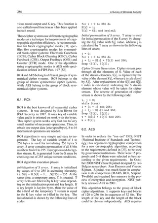 250 A Survey of Wireless Security
vious round output and K key. This function is
also called round function as it has been applied
in each round.
Theseciphersystems usedifferent cryptographic
modes as a technique for improvement of cryp-
tographic algorithm efficiency. A recommenda-
tion for block cryptographic modes [31] spec-
ifies five cryptographic modes for symmetri-
cal block cipher systems: Electronic Codebook
(ECB), Cipher Block Chaining (CBC), Cipher
Feedback (CFB), Output Feedback (OFB) and
Counter (CTR) mode. One of the algorithms
using cryptographic modes is AES with speci-
fication defined in FIPS Pub. 197 [32].
RC4 and AESbelong to different groups ofsym-
metrical cipher systems. RC4 belongs to the
group of stream symmetrical cipher systems,
while AES belong to the group of block sym-
metrical cipher systems.
6.1. RC4
RC4 is the best known of all sequential cipher
systems. It was designed by Ron Rivest for
RSA Security in 1987. It uses key of variable
value and it is oriented on work with the bytes.
This cipher system works very fast due to very
small number of necessary operations. Thus, to
obtain one output data (encrypted byte), 8 to 16
mechanical operations are needed.
RC4 algorithm is very simple and easy to im-
plement. The key of variable length of 1 to
256 bytes is used for initializing 256 bytes S
array. S array contains permutation of all 8-bits
numbers from 0 to 255. Encryption and decryp-
tion stream, K, is generated from the S array by
choosing one of 255 unique stream conditions.
RC4 algorithm execution phases:
Initialization of S array. S array is initialized
by values of 0 to 255 in ascending hierarchy,
i.e. S[0] = 0, S[1] = 1, ..., S[255] = 255. At the
same time, a temporary array, T, is created. T
array fields are filled in by K key value depend-
ing on the initialization point and key length. If
a key length is keylen bytes, then the value of
the i-field of the temporary T stream is equal
to the K key value on i-filed in the key. The
initialization is shown by the following lines of
codes:
for i = 0 to 255 do
S[i] = i;
T[i] = K[i mod keylen];
Initial permutation of S array. T array is used
for initial permutation of the S array by chang-
ing the S[i] value with S[j] value, whereas j is
calculated by T array as shown in the following
lines of codes:
j = 0;
for i = 0 to 255 do
j = (j + S[i] + T[i]) mod 256;
Swap (S[i], S[j]);
Cipher Stream Generation. Cipher stream goes
through all the elements of S. Value of each
of the stream elements, S[i], is replaced by the
value of the element S[j], whereas j is calculated
by S[i]. After replacement of the S[i] and S[j],
t index is calculated, indicating the S stream
element whose value will be taken for cipher
stream. The scheme of generation of cipher
stream is shown by the following code:
i, j = 0;
while (true)
i = (i + 1) mod 256;
j = (j + S[i]) mod 256;
Swap (S[i], S[j]);
t = (S[i] + S[j]) mod 256;
k = S[t];
6.2. AES
In order to replace the “run out” DES, NIST
(National Institute of Standards and Technol-
ogy) has organized cryptographic competition
for a new cryptographic algorithm, according
to the requirements defined in [33], to be used
by government institutions. There were 15 pro-
posals and 5 of them were selected as best ac-
cording to the given requirements. In Octo-
ber 2000 NIST chose Rijndael designed by two
Belgian researchers: Joan Daemen and Vincent
Rijmen. Rijndael was much faster in compar-
ison to its competitors (MARS, RC6, Serpent,
Twofish) and required less memory in the pro-
cess of encryption and decryption. NIST pub-
licly released AES in 2001.
This algorithm belongs to the group of block
cipher algorithms. It supports keys and blocks
of 128 to 256 bits in sequences of 32 bits. The
length of the key and the length of the block
could be chosen independently. AES requires
 