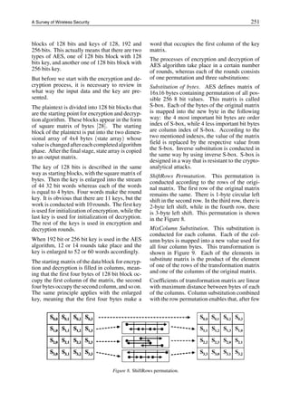 A Survey of Wireless Security 251
blocks of 128 bits and keys of 128, 192 and
256 bits. This actually means that there are two
types of AES, one of 128 bits block with 128
bits key, and another one of 128 bits block with
256 bits key.
But before we start with the encryption and de-
cryption process, it is necessary to review in
what way the input data and the key are pre-
sented.
The plaintext is divided into 128 bit blocks that
are the starting point for encryption and decryp-
tion algorithm. These blocks appear in the form
of square matrix of bytes [28]. The starting
block of the plaintext is put into the two dimen-
sional array of 4x4 bytes (state array) whose
value is changed after each completed algorithm
phase. After the final stage, state array is copied
to an output matrix.
The key of 128 bits is described in the same
way as starting blocks, with the square matrix of
bytes. Then the key is enlarged into the stream
of 44 32 bit words whereas each of the words
is equal to 4 bytes. Four words make the round
key. It is obvious that there are 11 keys, but the
work is conducted with 10 rounds. The first key
is used for initialization of encryption, while the
last key is used for initialization of decryption.
The rest of the keys is used in encryption and
decryption rounds.
When 192 bit or 256 bit key is used in the AES
algorithm, 12 or 14 rounds take place and the
key is enlarged to 52 or 60 words accordingly.
The starting matrix of the data block for encryp-
tion and decryption is filled in columns, mean-
ing that the first four bytes of 128 bit block oc-
cupy the first column of the matrix, the second
four bytes occupy the second column, and so on.
The same principle applies with the enlarged
key, meaning that the first four bytes make a
word that occupies the first column of the key
matrix.
The processes of encryption and decryption of
AES algorithm take place in a certain number
of rounds, whereas each of the rounds consists
of one permutation and three substitutions:
Substitution of bytes. AES defines matrix of
16x16 bytes containing permutation of all pos-
sible 256 8 bit values. This matrix is called
S-box. Each of the bytes of the original matrix
is mapped into the new byte in the following
way: the 4 most important bit bytes are order
index of S-box, while 4 less important bit bytes
are column index of S-box. According to the
two mentioned indexes, the value of the matrix
field is replaced by the respective value from
the S-box. Inverse substitution is conducted in
the same way by using inverse S-box. S-box is
designed in a way that is resistant to the crypto-
analytical attacks.
ShiftRows Permutation. This permutation is
conducted according to the rows of the origi-
nal matrix. The first row of the original matrix
remains the same. There is 1-byte circular left
shift in the second row. In the third row, there is
2-byte left shift, while in the fourth row, there
is 3-byte left shift. This permutation is shown
in the Figure 8.
MixColumn Substitution. This substitution is
conducted for each column. Each of the col-
umn bytes is mapped into a new value used for
all four column bytes. This transformation is
shown in Figure 9. Each of the elements in
substitute matrix is the product of the element
of one of the rows of the transformation matrix
and one of the columns of the original matrix.
Coefficients of transformation matrix are linear
with maximum distance between bytes of each
of the columns. Column substitution combined
with the row permutation enables that, after few
Figure 8. ShiftRows permutation.
 