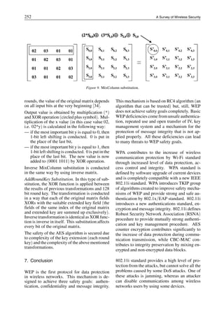 252 A Survey of Wireless Security
Figure 9. MixColumn substitution.
rounds, the value of the original matrix depends
on all input bits at the very beginning [34].
Output value is obtained by multiplication (*)
and XOR operation (circled plus symbol). Mul-
tiplication of the x value (in this case value 02,
i.e. 02*y) is calculated in the following way:
— if the most important bit y is equal to 0, then
1-bit left shifting is conducted. 0 is put in
the place of the last bit,
— if the most important bit y is equal to 1, then
1-bit left shifting is conducted. 0 is put in the
place of the last bit. The new value is now
added to (0001 1011) by XOR operation.
Inverse MixColumn substitution is conducted
in the same way by using inverse matrix.
AddRoundKey Substitution. In this type of sub-
stitution, the XOR function is applied between
the results of previous transformations and 128
bit round key. The transformation is conducted
in a way that each of the original matrix fields
XORs with the suitable extended key field (the
fields of the same index of the original matrix
and extended key are summed up exclusively).
Inversetransformation is identical as XORfunc-
tion is inverse in itself. This substitution affects
every bit of the original matrix.
The safety of the AES algorithm is secured due
to complexity of the key extension (each round
key) and the complexity of the above mentioned
transformations.
7. Conclusion
WEP is the first protocol for data protection
in wireless networks. This mechanism is de-
signed to achieve three safety goals: authen-
tication, confidentiality and message integrity.
This mechanism is based on RC4 algorithm (an
algorithm that can be trusted) but, still, WEP
does not achieve safety goals completely. Basic
WEP deficiencies come from unsafe authentica-
tion, repeated use and open transfer of IV, key
management system and a mechanism for the
protection of message integrity that is not ap-
plied properly. All these deficiencies can lead
to many threats to WEP safety goals.
WPA contributes to the increase of wireless
communication protection by Wi-Fi standard
through increased level of data protection, ac-
cess control and integrity. WPA standard is
defined by software upgrade of current devices
and is completely compatible with a new IEEE
802.11i standard. WPA introduces TKIP group
of algorithms created to improve safety mecha-
nisms of WEP and provide strong and safe au-
thentication by 802.1x/EAP standard. 802.11i
introduces a new authentications standard, en-
cryption and message integrity. 802.11i defines
Robust Security Network Association (RSNA)
procedure to provide mutually strong authenti-
cation and key management procedure. AES
counter encryption contributes significantly to
the increase of data protection during commu-
nication transmission, while CBC-MAC con-
tributes to integrity preservation by mixing en-
crypted and non-encrypted data blocks.
802.11i standard provides a high level of pro-
tection from the attacks, but cannot solve all the
problems caused by some DoS attacks. One of
these attacks is jamming, whereas an attacker
can disable communications among wireless
networks users by using some devices.
 