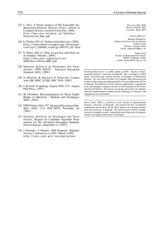 254 A Survey of Wireless Security
[25] L. HAN, A Threat Analysis of The Extensible Au-
thentication Protocol. Honours Project, School of
Computer Science, Carleton University, (2006).
http://www.scs.carleton.ca/ barbeau/
Honours/Lei Han.pdf
[26] L. PHIFER, 802.11i: Robust and ready to go. (2004).
http://searchmobilecomputing.techtarget.
com/tip/1,289483,sid40 gci992741,00.html
[27] E. PEREZ, 802.11i (How we got here and where are
we headed). Orlando, (2004).
http://www.giac.org/practical/
GSEC/Elio Perez GSEC.pdf
[28] NATIONAL INSTITUTE OF STANDARDS AND TECH-
NOLOGY, FIPS Pub197: Advanced Encryption
Standard (AES), (2001).
[29] D. WHITING, R. HOUSLEY, N. FERGUSON, Counter
with CBC-MAC (CCM). RFC 3610, (2003).
[30] I. KUMAR, Cryptology. Laguna Hills, CA: Aegean
Park Press, (1997).
[31] M. DWORKIN, Recommendation for Block Cipher
Modes of Operation – Methods and Techniques.
NIST, (2001).
[32] FIPS PUBLICATION 197, AdvancedEncryption Stan-
dard (AES). U.S. DoC/NIST, November 26,
(2001).
[33] NATIONAL INSTITUTE OF STANDARDS AND TECH-
NOLOGY, Request for Candidate Algorithm Nom-
inations for the Advanced Encryption Standard.
Federal Register, September 12, (1997).
[34] J. DAEMEN, V. RIJMEN, AES Proposal: Rijndael,
Version 2. Submission to NIST, March (1999).
http://csrc.nist.gov/ encryption/aes
Received: May, 2006
Revised: March, 2007
Accepted: April, 2007
Contact addresses:
Radomir Prodanović
Serbian Air Forces and Air Defense
Serbian Army
Glavna 1, Zemun, Serbia
e-mail: radisa100@ptt.yu
Dejan Simić
Faculty of Organizational Sciences
POB 52, Belgrade, Serbia
e-mail: dsimic@fon.bg.ac.yu
RADOMIR PRODANOVIĆ is a MSc student at FON – Faculty of Orga-
nizational Sciences, University of Belgrade. He is working for Serbia
Army, Air Forces and Aircraft Defense, as Designer of Information
Systems. He was Chief of Center for Computer Data Processing and
worked on the design and implementation of several applications for his
Command. He introduced several software applications in operational
work, and designed computer network in the Command of Air Forces
and Aircraft Defense. His interests are design and security of computer
networks, implementation modern security tehnology in e-business, and
management of e-documents.
DEJAN SIMIĆ, PhD, is a professor at the Faculty of Organizational
Sciences, University of Belgrade. He received the B.S. in electrical
engineering and the M.S. and the Ph.D. degrees in Computer Science
from the University of Belgrade. His main research interests include:
security of computer systems, organization and architecture of computer
systems and applied information technologies.
 