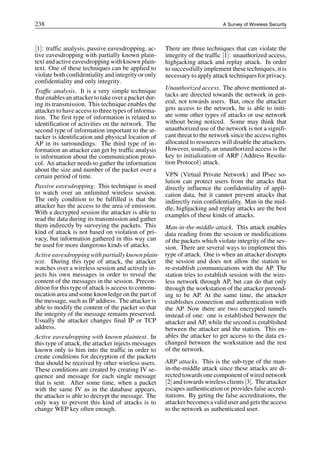 238 A Survey of Wireless Security
[1]: traffic analysis, passive eavesdropping, ac-
tive eavesdropping with partially known plain-
text and active eavesdropping with known plain-
text. One of these techniques can be applied to
violate both confidentiality and integrity or only
confidentiality and only integrity.
Traffic analysis. It is a very simple technique
that enables an attackerto takeoverapacket dur-
ing its transmission. This technique enables the
attacker to have access to three types of informa-
tion. The first type of information is related to
identification of activities on the network. The
second type of information important to the at-
tacker is identification and physical location of
AP in its surroundings. The third type of in-
formation an attacker can get by traffic analysis
is information about the communication proto-
col. An attacker needs to gather the information
about the size and number of the packet over a
certain period of time.
Passive eavesdropping. This technique is used
to watch over an unlimited wireless session.
The only condition to be fulfilled is that the
attacker has the access to the area of emission.
With a decrypted session the attacker is able to
read the data during its transmission and gather
them indirectly by surveying the packets. This
kind of attack is not based on violation of pri-
vacy, but information gathered in this way can
be used for more dangerous kinds of attacks.
Activeeavesdropping with partiallyknown plain-
text. During this type of attack, the attacker
watches over a wireless session and actively in-
jects his own messages in order to reveal the
content of the messages in the session. Precon-
dition for this type of attack is access to commu-
nication area and some knowledge on the part of
the message, such as IP address. The attacker is
able to modify the content of the packet so that
the integrity of the message remains preserved.
Usually the attacker changes final IP or TCP
address.
Active eavesdropping with known plaintext. In
this type of attack, the attacker injects messages
known only to him into the traffic in order to
create conditions for decryption of the packets
that should be received by other wireless users.
These conditions are created by creating IV se-
quence and message for each single message
that is sent. After some time, when a packet
with the same IV as in the database appears,
the attacker is able to decrypt the message. The
only way to prevent this kind of attacks is to
change WEP key often enough.
There are three techniques that can violate the
integrity of the traffic [1]: unauthorized access,
highjacking attack and replay attack. In order
to successfully implement these techniques, it is
necessary to apply attack techniques for privacy.
Unauthorized access. The above mentioned at-
tacks are directed towards the network in gen-
eral, not towards users. But, once the attacker
gets access to the network, he is able to initi-
ate some other types of attacks or use network
without being noticed. Some may think that
unauthorized use of the network is not a signifi-
cant threat to the network since the access rights
allocated to resources will disable the attackers.
However, usually, an unauthorized access is the
key to initialization of ARP (Address Resolu-
tion Protocol) attack.
VPN (Virtual Private Network) and IPsec so-
lution can protect users from the attacks that
directly influence the confidentiality of appli-
cation data, but it cannot prevent attacks that
indirectly ruin confidentiality. Man in the mid-
dle, highjacking and replay attacks are the best
examples of these kinds of attacks.
Man-in-the-middle-attack. This attack enables
data reading from the session or modifications
of the packets which violate integrity of the ses-
sion. There are several ways to implement this
type of attack. One is when an attacker disrupts
the session and does not allow the station to
re-establish communications with the AP. The
station tries to establish session with the wire-
less network through AP, but can do that only
through the workstation of the attacker pretend-
ing to be AP. At the same time, the attacker
establishes connection and authentication with
the AP. Now there are two encrypted tunnels
instead of one: one is established between the
attacker and AP, while the second is established
between the attacker and the station. This en-
ables the attacker to get access to the data ex-
changed between the workstation and the rest
of the network.
ARP attacks. This is the sub-type of the man-
in-the-middle attack since these attacks are di-
rected towards one component of wired network
[2] and towards wireless clients [3]. The attacker
escapes authentication or provides false accred-
itations. By geting the false accreditations, the
attacker becomes a valid user and gets the access
to the network as authenticated user.
 