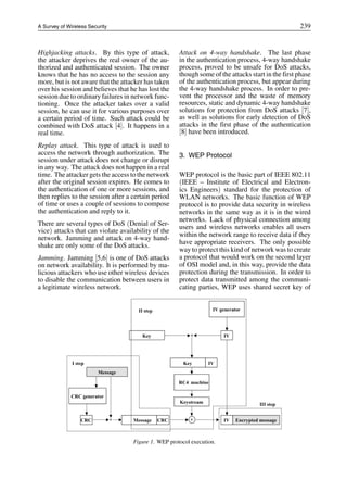 A Survey of Wireless Security 239
Highjacking attacks. By this type of attack,
the attacker deprives the real owner of the au-
thorized and authenticated session. The owner
knows that he has no access to the session any
more, but is not aware that the attacker has taken
over his session and believes that he has lost the
session due to ordinary failures in network func-
tioning. Once the attacker takes over a valid
session, he can use it for various purposes over
a certain period of time. Such attack could be
combined with DoS attack [4]. It happens in a
real time.
Replay attack. This type of attack is used to
access the network through authorization. The
session under attack does not change or disrupt
in any way. The attack does not happen in a real
time. The attacker gets the access to the network
after the original session expires. He comes to
the authentication of one or more sessions, and
then replies to the session after a certain period
of time or uses a couple of sessions to compose
the authentication and reply to it.
There are several types of DoS (Denial of Ser-
vice) attacks that can violate availability of the
network. Jamming and attack on 4-way hand-
shake are only some of the DoS attacks.
Jamming. Jamming [5,6] is one of DoS attacks
on network availability. It is performed by ma-
licious attackers who use other wireless devices
to disable the communication between users in
a legitimate wireless network.
Attack on 4-way handshake. The last phase
in the authentication process, 4-way handshake
process, proved to be unsafe for DoS attacks,
though some of the attacks start in the first phase
of the authentication process, but appear during
the 4-way handshake process. In order to pre-
vent the processor and the waste of memory
resources, static and dynamic 4-way handshake
solutions for protection from DoS attacks [7],
as well as solutions for early detection of DoS
attacks in the first phase of the authentication
[8] have been introduced.
3. WEP Protocol
WEP protocol is the basic part of IEEE 802.11
(IEEE – Institute of Electrical and Electron-
ics Engineers) standard for the protection of
WLAN networks. The basic function of WEP
protocol is to provide data security in wireless
networks in the same way as it is in the wired
networks. Lack of physical connection among
users and wireless networks enables all users
within the network range to receive data if they
have appropriate receivers. The only possible
way to protect this kind of network was to create
a protocol that would work on the second layer
of OSI model and, in this way, provide the data
protection during the transmission. In order to
protect data transmitted among the communi-
cating parties, WEP uses shared secret key of
Figure 1. WEP protocol execution.
 