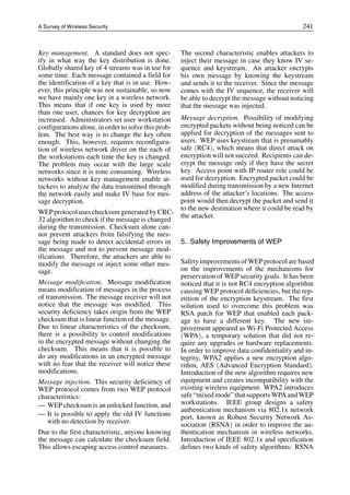 A Survey of Wireless Security 241
Key management. A standard does not spec-
ify in what way the key distribution is done.
Globally shared key of 4 streams was in use for
some time. Each message contained a field for
the identification of a key that is in use. How-
ever, this principle was not sustainable, so now
we have mainly one key in a wireless network.
This means that if one key is used by more
than one user, chances for key decryption are
increased. Administrators set user workstation
configurations alone, in order to solve this prob-
lem. The best way is to change the key often
enough. This, however, requires reconfigura-
tion of wireless network driver on the each of
the workstations each time the key is changed.
The problem may occur with the large scale
networks since it is time consuming. Wireless
networks without key management enable at-
tackers to analyze the data transmitted through
the network easily and make IV base for mes-
sage decryption.
WEPprotocol uses checksum generated by CRC-
32 algorithm to check if the message is changed
during the transmission. Checksum alone can-
not prevent attackers from falsifying the mes-
sage being made to detect accidental errors in
the message and not to prevent message mod-
ifications. Therefore, the attackers are able to
modify the message or inject some other mes-
sage.
Message modification. Message modification
means modification of messages in the process
of transmission. The message receiver will not
notice that the message was modified. This
security deficiency takes origin from the WEP
checksum that is linear function of the message.
Due to linear characteristics of the checksum,
there is a possibility to control modifications
in the encrypted message without changing the
checksum. This means that it is possible to
do any modifications in an encrypted message
with no fear that the receiver will notice these
modifications.
Message injection. This security deficiency of
WEP protocol comes from two WEP protocol
characteristics:
— WEP checksum is an unlocked function, and
— It is possible to apply the old IV functions
with no detection by receiver.
Due to the first characteristic, anyone knowing
the message can calculate the checksum field.
This allows escaping access control measures.
The second characteristic enables attackers to
inject their message in case they know IV se-
quence and keystream. An attacker encrypts
his own message by knowing the keystream
and sends it to the receiver. Since the message
comes with the IV sequence, the receiver will
be able to decrypt the message without noticing
that the message was injected.
Message decryption. Possibility of modifying
encrypted packets without being noticed can be
applied for decryption of the messages sent to
users. WEP uses keystream that is presumably
safe (RC4), which means that direct attack on
encryption will not succeed. Recipients can de-
crypt the message only if they have the secret
key. Access point with IP router role could be
used for decryption. Encrypted packet could be
modified during transmission by a new Internet
address of the attacker’s locations. The access
point would then decrypt the packet and send it
to the new destination where it could be read by
the attacker.
5. Safety Improvements of WEP
Safety improvements ofWEPprotocol arebased
on the improvements of the mechanisms for
preservation of WEP security goals. It has been
noticed that it is not RC4 encryption algorithm
causing WEP protocol deficiencies, but the rep-
etition of the encryption keystream. The first
solution used to overcome this problem was
RSA patch for WEP that enabled each pack-
age to have a different key. The new im-
provement appeared as Wi-Fi Protected Access
(WPA), a temporary solution that did not re-
quire any upgrades or hardware replacements.
In order to improve data confidentiality and in-
tegrity, WPA2 applies a new encryption algo-
rithm, AES (Advanced Encryption Standard).
Introduction of the new algorithm requires new
equipment and creates incompatibility with the
existing wireless equipment. WPA2 introduces
safe“mixed mode”that supports WPA and WEP
workstations. IEEE group designs a safety
authentication mechanism via 802.1x network
port, known as Robust Security Network As-
sociation (RSNA) in order to improve the au-
thentication mechanism in wireless networks.
Introduction of IEEE 802.1x and specification
defines two kinds of safety algorithms: RSNA
 