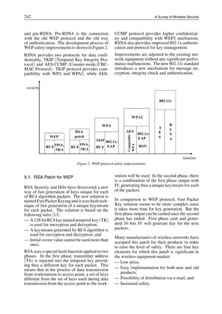 242 A Survey of Wireless Security
and pre-RSNA. Pre-RSNA is the connection
with the old WEP protocol and the old way
of authentication. The development process of
WEP safety improvements is shown in Figure 2.
RSNA provides two protocols for data confi-
dentiality, TKIP (Temporal Key Integrity Pro-
tocol) and AES-CCMP (Counter-mode/CBC-
MAC Protocol). TKIP protocol provides com-
patibility with WPA and WPA2, while AES-
Figure 2. WEP protocol safety improvements.
5.1. RSA Patch for WEP
RSA Security and Hifn have discovered a new
way of fast generation of keys unique for each
of RC4 algorithm packets. The new solution is
named Fast Packet Keying and it uses hash tech-
nique of fast generation of a unique keystream
for each packet. The solution is based on the
following rules [13]:
— A 128 bit RC4 key named temporal key (TK)
is used for encryption and decryption,
— A keystream generated by RC4 algorithm is
used for encryption and decryption, and
— Initial vector value cannot be used more than
once.
RSA uses a special hash function applied in two
phases. In the first phase, transmitter address
(TA) is injected into the temporal key provid-
ing thus a different key for each packet. This
means that in the process of data transmission
from workstations to access point, a set of keys
different from the set of keys used during data
transmission from the access point to the work-
CCMP protocol provides higher confidential-
ity and compatibility with WEP2 mechanism.
RSNA also provides improved 802.1x authenti-
cation and protocol for key management.
Improvements are adjusted to the existing net-
work equipment without any significant perfor-
mance malfunctions. The new 802.11i standard
introduces a new mechanism for message en-
cryption, integrity check and authentication.
station will be used. In the second phase, there
is a combination of the first phase output with
IV, generating thus a unique keystream for each
of the packets.
In comparison to WEP protocol, Fast Packet
Key solution seems to be more complex since
it takes more time for key generation. But the
first phase output can be cashed once the second
phase has ended. First phase cash and gener-
ated 16 bits IV will generate key for the next
packets.
Many manufacturers of wireless networks have
accepted this patch for their products in order
to raise the level of safety. There are four key
elements for which this patch is significant in
the wireless equipment market:
— Low price,
— Easy implementation for both new and old
products,
— Possibility of distribution via e-mail, and
— Increased safety.
 