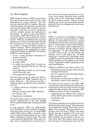A Survey of Wireless Security 243
5.2. Wi-Fi Protection
IEEE studied all details of WEP security prob-
lems and focused on the design of new safety
mechanisms for wireless networks. The solu-
tions are offered in 802.11i standard. However,
standard issuance and ratification can take a few
years and the market makes a pressure on man-
ufacturers so that they are not in a position to
wait for standard issuance and ratification to
be finished. In order to solve this problem,
Wi-Fi defines WPA (Wi-Fi Protected Access)
standard to improve the protection of wireless
devices. WPA has contributed to the increased
protection of wireless communications through
the increased level of data protection and ac-
cess control of current and future solutions to
wireless networks. WPA is designed to be the
software upgrade to the existing devices and is
compatiblewith thenew IEEE 802.11i standard.
WPA has several purposes:
— To be a strong protective mechanism for
wireless networks,
— To be interoperable,
— To replace WEP,
— To enable the existing Wi-Fi wireless de-
vices to be upgraded with the new software
solution,
— To be applicable in small, as well as in large
wireless networks, and
— To be applicable immediately.
The first improvement [14] offered by WPA is
data encryption by TKIP (Temporal Key In-
tegrity Protocol). This protocol provides a
strong encryption mechanism whose character-
istics are:
— A unique stream for encryption of each of
the packets,
— Message integrity check (MIC, Michael),
— IV extension, and
— Repeated key mechanism.
The second improvement is related to the strong
security authentication of the users through
802.1x and EAP(ExtensibleAuthentication Pro-
tocol).
In large networks, WPA uses authentication
server RADIUS to secure centralized manage-
ment and control of the access. In small SOHO
(Small Office/Home Office) networks, there
is no centralized authentication server so that
WPA is initiated by a special mode. This mode
is also called Pre-Shared Key (PSK) and it en-
ables users to authenticate by a password or a
key. Users have to enter a password (or a key)
to the access point, otherwise home network
reaches each of the workstations included in
the Wi-Fi wireless network. Devices with ap-
propriate password can be networked and thus
protected from eavesdropping and other unau-
thorized users.
5.3. TKIP
TKIP is a collection of algorithms created to
improve and solve security problems of WEP.
Majority of cryptographic functions is realized
through hardwarein wireless networks adapters,
thus it is not possible to improve the hardware.
RC4 is an encryption device implemented in
hardware of wireless network adapters and is
not replaceable. To solve this problem TKIP
uses RC4 device in the way that changes the
methods of use of the shared key. In WEP,
shared key is used directly in encryption, while
in TKIP it is used for generation of other keys.
TKIP algorithms can be applied in the current
wireless equipment without significantly ruin-
ing the performance.
TKIP gives WEP four new improvements [15]:
— Encrypted message integrity code to prevent
message falsifications,
— Strict IV sequences to prevent replay attacks,
— Key generation, and
— Mechanism to refresh keys in order to pre-
vent attacks related to key repetition.
Encrypted message integrity code (MIC). MIC
is an encryption mechanism based on hash func-
tion design to work on existing wireless network
adapters in order to detect false messages. MIC
mechanism consists of three components:
— authentication key (Michael key, both the
sender and the receiver have the same key),
— tag function, and
— verification.
Tag function generates the tag based on the au-
thentication key and message. Generated tag is
an encryption for integrity check and is sent to-
gether with a message. Receiver performs ver-
ification and if the result is TRUE, that means
that the message is original, if the result is not
TRUE, that means that the message is false.
MCI strength is in the number of tag bits (n).
This means that if the attacker wants to send a
false message, 2n messages have to be sent [16].
 