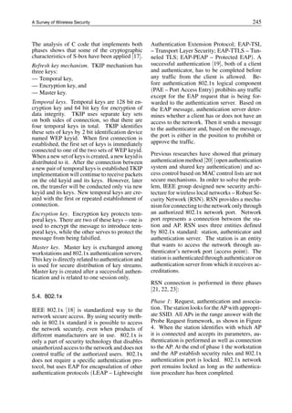 A Survey of Wireless Security 245
The analysis of C code that implements both
phases shows that some of the cryptographic
characteristics of S-box have been applied [17].
Refresh key mechanism. TKIP mechanism has
three keys:
— Temporal key,
— Encryption key, and
— Master key.
Temporal keys. Temporal keys are 128 bit en-
cryption key and 64 bit key for encryption of
data integrity. TKIP uses separate key sets
on both sides of connection, so that there are
four temporal keys in total. TKIP identifies
these sets of keys by 2 bit identification device
named WEP keyid. When first connection is
established, the first set of keys is immediately
connected to one of the two sets of WEP keyid.
When a new set of keys is created, a new keyid is
distributed to it. After the connection between
a new pair of temporal keys is established TKIP
implementation will continue to receive packets
on the old keyid and its keys. However, later
on, the transfer will be conducted only via new
keyid and its keys. New temporal keys are cre-
ated with the first or repeated establishment of
connection.
Encryption key. Encryption key protects tem-
poral keys. There are two of these keys – one is
used to encrypt the message to introduce tem-
poral keys, while the other serves to protect the
message from being falsified.
Master key. Master key is exchanged among
workstations and 802.1x authentication servers.
This key is directly related to authentication and
is used for secure distribution of key streams.
Master key is created after a successful authen-
tication and is related to one session only.
5.4. 802.1x
IEEE 802.1x [18] is standardized way to the
network secure access. By using security meth-
ods in 802.1x standard it is possible to access
the network securely, even when products of
different manufacturers are in use. 802.1x is
only a part of security technology that disables
unauthorized access to the network and does not
control traffic of the authorized users. 802.1x
does not require a specific authentication pro-
tocol, but uses EAP for encapsulation of other
authentication protocols (LEAP – Lightweight
Authentication Extension Protocol; EAP-TSL
– Transport Layer Security; EAP-TTLS – Tun-
neled TLS; EAP-PEAP – Protected EAP). A
successful authentication [19], both of a client
and authenticator, has to be completed before
any traffic from the client is allowed. Be-
fore authentication 802.1x logical component
(PAE – Port Access Entry) prohibits any traffic
except for the EAP request that is being for-
warded to the authentication server. Based on
the EAP message, authentication server deter-
mines whether a client has or does not have an
access to the network. Then it sends a message
to the authenticator and, based on the message,
the port is either in the position to prohibit or
approve the traffic.
Previous researches have showed that primary
authentication method [20] (open authentication
system and shared key authentication) and ac-
cess control based on MAC control lists are not
secure mechanisms. In order to solve the prob-
lem, IEEE group designed new security archi-
tecture for wireless local networks – Robust Se-
curity Network (RSN). RSN provides a mecha-
nism for connecting to the network only through
an authorized 802.1x network port. Network
port represents a connection between the sta-
tion and AP. RSN uses three entities defined
by 802.1x standard: station, authenticator and
authentication server. The station is an entity
that wants to access the network through au-
thenticator’s network port (access point). The
station is authenticated through authenticator on
authentication server from which it receives ac-
creditations.
RSN connection is performed in three phases
[21, 22, 23]:
Phase 1: Request, authentication and associa-
tion. The station looks for the AP with appropri-
ate SSID. All APs in the range answer with the
Probe Request framework, as shown in Figure
4. When the station identifies with which AP
it is connected and accepts its parameters, au-
thentication is performed as well as connection
to the AP. At the end of phase 1 the workstation
and the AP establish security rules and 802.1x
authentication port is locked. 802.1x network
port remains locked as long as the authentica-
tion procedure has been completed.
 