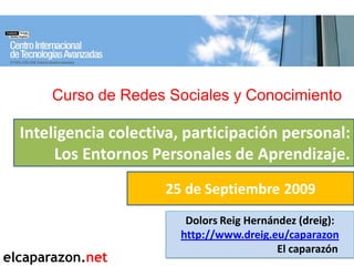 Curso de Redes Sociales y Conocimiento

  Inteligencia colectiva, participación personal:
       Los Entornos Personales de Aprendizaje.
                      25 de Septiembre 2009
                         Dolors Reig Hernández (dreig):
                        http://www.dreig.eu/caparazon
                                           El caparazón
elcaparazon.net
 