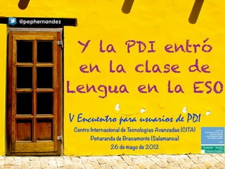 @pephernandez




                 Y la PDI entró
                 en la clase de
                Lengua en la ESO
                V Encuentro para usuarios de PDI
                 Centro Internacional de Tecnologías Avanzadas (CITA)
                        Peñaranda de Bracamonte (Salamanca)
                                26 de mayo de 2012
 