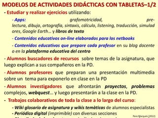 MODELOS DE ACTIVIDADES DIDÁCTICAS CON TABLETAS–1/2
- Estudiar y realizar ejercicios utilizando:
- Apps: grafomotricidad, pre-
lectura, dibujo, ortografía, sintaxis, cálculo, listening, traducción, simulad
ores, Google Earth… y libros de texto
- Contenidos educativos on-line elaborados para los netbooks
- Contenidos educativos que prepare cada profesor en su blog docente
o en la plataforma educativa del centro
- Alumnos buscadores de recursos sobre temas de la asignatura, que
luego explican a sus compañeros en la PD.
- Alumnos profesores que preparan una presentación multimedia
sobre un tema para exponerlo en clase en la PD
- Alumnos investigadores que afrontarán proyectos, problemas
complejos, webquest… y luego presentarán a la clase en la PD.
- Trabajos colaborativos de toda la clase a lo largo del curso:
- Wiki glosario de asignatura y wikis temàticas de alumnos especialistas
- Periódico digital (imprimible) con diversas secciones Pere Marquès (2012)
 