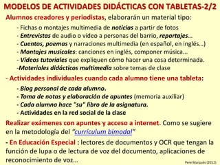 MODELOS DE ACTIVIDADES DIDÁCTICAS CON TABLETAS-2/2
Alumnos creadores y periodistas, elaborarán un material tipo:
- Fichas o montajes multimedia de noticias a partir de fotos
- Entrevistas de audio o vídeo a personas del barrio, reportajes…
- Cuentos, poemas y narraciones multimedia (en español, en inglés…)
- Montajes musicales: canciones en inglés, componer música...
- Vídeos tutoriales que expliquen cómo hacer una cosa determinada.
-Materiales didácticos multimedia sobre temas de clase
- Actividades individuales cuando cada alumno tiene una tableta:
- Blog personal de cada alumno.
- Toma de notas y elaboración de apuntes (memoria auxiliar)
- Cada alumno hace "su" libro de la asignatura.
- Actividades en la red social de la clase
Realizar exámenes con apuntes y acceso a internet. Como se sugiere
en la metodología del “currículum bimodal”
- En Educación Especial : lectores de documentos y OCR que tengan la
función de lupa o de lectura de voz del documento, aplicaciones de
reconocimiento de voz… Pere Marquès (2012)
 
