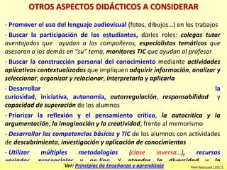 OTROS ASPECTOS DIDÁCTICOS A CONSIDERAR
- Promover el uso del lenguaje audiovisual (fotos, dibujos…) en los trabajos
- Buscar la participación de los estudiantes, darles roles: colegas tutor
aventajados que ayudan a los compañeros, especialistas temáticos que
asesoran a los demás en “su” tema, monitores TIC que ayudan al profesor
- Buscar la construcción personal del conocimiento mediante actividades
aplicativas contextualizadas que impliquen adquirir información, analizar y
seleccionar, organizar y relacionar, interpretarla y aplicarla
- Desarrollar la
curiosidad, iniciativa, autonomía, autorregulación, responsabilidad y
capacidad de superación de los alumnos
- Priorizar la reflexión y el pensamiento crítico, la autocrítica y la
argumentación, la imaginación y la creatividad, frente al memorismo
- Desarrollar las competencias básicas y TIC de los alumnos con actividades
de descubrimiento, investigación y aplicación de conocimientos
- Utilizar múltiples metodologías (clase inversa…), recursos
variados, presenciales y on-line. Y atender la diversidad y la
Ver: Principios de Enseñanza y aprendizaje Pere Marquès (2012)
 