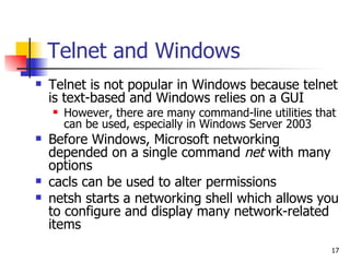 Telnet and Windows Telnet is not popular in Windows because telnet is text-based and Windows relies on a GUI However, there are many command-line utilities that can be used, especially in Windows Server 2003 Before Windows, Microsoft networking depended on a single command  net  with many options cacls can be used to alter permissions netsh starts a networking shell which allows you to configure and display many network-related items 