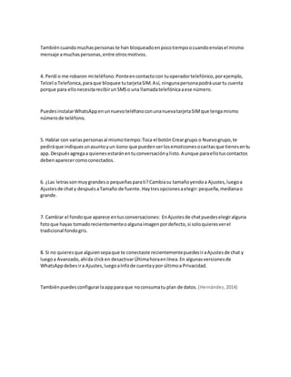También cuando muchas personas te han bloqueado en poco tiempo o cuando envías el mismo 
mensaje a muchas personas, entre otros motivos. 
4. Perdí o me robaron mi teléfono: Ponte en contacto con tu operador telefónico, por ejemplo, 
Telcel o Telefonica, para que bloquee tu tarjeta SIM. Así, ninguna persona podrá usar tu cuenta 
porque para ello necesita recibir un SMS o una llamada telefónica a ese número. 
Puedes instalar WhatsApp en un nuevo teléfono con una nueva tarjeta SIM que tenga mismo 
número de teléfono. 
5. Hablar con varias personas al mismo tiempo: Toca el botón Crear grupo o Nuevo grupo, te 
pedirá que indiques un asunto y un ícono que pueden ser los emoticones o caritas que tienes en tu 
app. Después agrega a quienes estarán en tu conversación y listo. Aunque para ello tus contactos 
deben aparecer como conectados. 
6. ¿Las letras son muy grandes o pequeñas para ti? Cambia su tamaño yendo a Ajustes, luego a 
Ajustes de chat y después a Tamaño de fuente. Hay tres opciones a elegir: pequeña, mediana o 
grande. 
7. Cambiar el fondo que aparece en tus conversaciones: En Ajustes de chat puedes elegir alguna 
foto que hayas tomado recientemente o alguna imagen por defecto, si solo quieres ver el 
tradicional fondo gris. 
8. Si no quieres que alguien sepa que te conectaste recientemente puedes ir a Ajustes de chat y 
luego a Avanzado, ahí da click en desactivar Última hora en línea. En algunas versiones de 
WhatsApp debes ir a Ajustes, luego a Info de cuenta y por último a Privacidad. 
También puedes configurar la app para que no consuma tu plan de datos. (Hernández, 2014) 
 