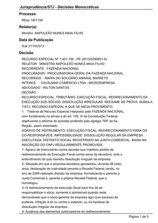 Jurisprudência/STJ - Decisões Monocráticas
Processo
REsp 1401156

Relator(a)
Ministro NAPOLEÃO NUNES MAIA FILHO

Data da Publicação
DJe 21/10/2013

Decisão
RECURSO ESPECIAL Nº 1.401.156 - PE (2013/0290851-6)
RELATOR : MINISTRO NAPOLEÃO NUNES MAIA FILHO
RECORRENTE : FAZENDA NACIONAL
PROCURADOR : PROCURADORIA-GERAL DA FAZENDA NACIONAL
RECORRIDO : MARIA DO SOCORRO AMARAL BARRETO
INTERES. : CAVALMAR COMÉRCIO LTDA - MICROEMPRESA
ADVOGADO : WILTON SANTOS
DECISÃO
RECURSO ESPECIAL. TRIBUTÁRIO. EXECUÇÃO FISCAL. REDIRECIONAMENTO DA
EXECUÇÃO AOS SÓCIOS. DISSOLUÇÃO IRREGULAR. REEXAME DE PROVA. SÚMULA
7/STJ. RECURSO ESPECIAL A QUE SE NEGA PROVIMENTO.
1. Trata-se de Recurso Especial interposto pela FAZENDA NACIONAL,
com fundamento na alínea a do art. 105, III da Constituição Federal,
objetivando a reforma do acórdão proferido pelo egrégio TRF da 5a.
Região, assim ementado:
AGRAVO DE INSTRUMENTO. EXECUÇÃO FISCAL. REDIRECIONAMENTO PARA OS
CO-RESPONSÁVEIS. IMPOSSIBILIDADE. DISSOLUÇÃO REGULAR DA EMPRESA
EXECUTADA; DISTRATO SOCIAL REGISTRADO NA JUNTA COMERCIAL. BAIXA NA
INSCRIÇÃO DO CNPJ REGULARMENTE PROMOVIDA.
1- Agravo de Instrumento contra decisão que indeferiu pedido de
redirecionamento de Execução Fiscal contra sócia da devedora, ante o
entendimento de que inexistiu dissolução irregular da empresa.
2- Situação em que a empresa devedora apresentou, durante 08 (oito)
anos, declaração de inatividade perante a Receita Federal, tendo, no
ano de 2009 realizado distrato da empresa, formalizando-o perante a
Junta Comercial e, perante a própria Receita Federal, que a
homologou.
3- O redirecionamento da execução fiscal para fins de se
responsabilizar o sócio, somente é admissível quando reste
demonstrado que o sócio-gerente da empresa agiu com excesso de
poderes, infração à lei ou contra o estatuto, ou na hipótese de
dissolução irregular da empresa.
4- Ausência dos elementos autorizadores do redirecionamento
Página 1 de 5

 