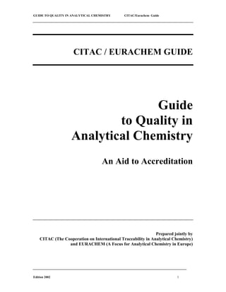 GUIDE TO QUALITY IN ANALYTICAL CHEMISTRY CITAC/Eurachem Guide
Edition 2002 1
CITAC / EURACHEM GUIDE
Guide
to Quality in
Analytical Chemistry
An Aid to Accreditation
Prepared jointly by
CITAC (The Cooperation on International Traceability in Analytical Chemistry)
and EURACHEM (A Focus for Analytical Chemistry in Europe)
 