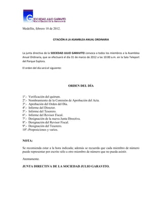 Medellín, febrero 18 de 2012.


                           CITACIÓN A LA ASAMBLEA ANUAL ORDINARIA



La junta directiva de la SOCIEDAD JULIO GARAVITO convoca a todos los miembros a la Asamblea
Anual Ordinaria, que se efectuará el día 31 de marzo de 2012 a las 10:00 a.m. en la Sala Teleport
del Parque Explora.

El orden del día será el siguiente:




                                      ORDEN DEL DÍA


1º.- Verificación del quórum.
2º.- Nombramiento de la Comisión de Aprobación del Acta.
3º.- Aprobación del Orden del Día.
4º.- Informe del Director.
5º.- Informe del Tesorero.
6º.- Informe del Revisor Fiscal.
7º.- Designación de la nueva Junta Directiva.
8º.- Designación del Revisor Fiscal.
9º.- Designación del Tesorero.
10º.-Proposiciones y varios.


NOTA:

Se recomienda estar a la hora indicada; además se recuerda que cada miembro de número
puede representar por escrito sólo a otro miembro de número que no pueda asistir.

Atentamente.

JUNTA DIRECTIVA DE LA SOCIEDAD JULIO GARAVITO.
 