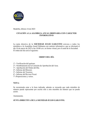 Medellín, febrero 16 de 2023
CITACIÓN A LA ASAMBLEA ANUAL ORDINARIA CON CARÁCTER
INFORMATIVO
La junta directiva de la SOCIEDAD JULIO GARAVITO convoca a todos los
miembros a la Asamblea Anual Ordinaria con carácter informativo, que se efectuará el
día 18 de marzo de 2023 a las 10:00 a.m. en forma virtual, por el canal de la Sociedad.
El orden del día será el siguiente:
ORDEN DEL DÍA
1º.- Verificación del quórum.
2º.- Nombramiento de la Comisión de Aprobación del Acta.
3º.- Aprobación del Orden del Día.
4º.- Informe del Director.
5º.- Informe del Tesorero.
6º.- Informe del Revisor Fiscal.
7º.-Proposiciones y varios.
NOTA:
Se recomienda estar a la hora indicada; además se recuerda que cada miembro de
número puede representar por escrito sólo a otro miembro de número que no pueda
asistir.
Atentamente.
JUNTA DIRECTIVA DE LA SOCIEDAD JULIO GARAVITO.
 