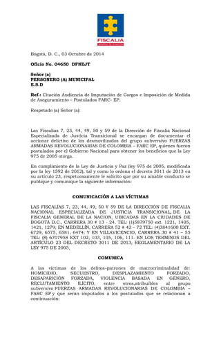Bogotá, D. C., 03 Octubre de 2014 Oficio No. 04650 DFNEJT Señor (a) PERSONERO (A) MUNICIPAL E.S.D Ref.: Citación Audiencia de Imputación de Cargos e Imposición de Medida de Aseguramiento – Postulados FARC- EP. Respetado (a) Señor (a): Las Fiscalías 7, 23, 44, 49, 50 y 59 de la Dirección de Fiscalia Nacional Especializada de Justicia Transicional se encargan de documentar el accionar delictivo de los desmovilizados del grupo subversivo FUERZAS ARMADAS REVOLUCIONARIAS DE COLOMBIA – FARC EP, quienes fueron postulados por el Gobierno Nacional para obtener los beneficios que la Ley 975 de 2005 otorga. En cumplimiento de la Ley de Justicia y Paz (ley 975 de 2005, modificada por la ley 1592 de 2012), tal y como lo ordena el decreto 3011 de 2013 en su artículo 23, respetuosamente le solicito que por su amable conducto se publique y comunique la siguiente información: COMUNICACIÓN A LAS VÍCTIMAS LAS FISCALÍAS 7, 23, 44, 49, 50 Y 59 DE LA DIRECCIÓN DE FISCALIA NACIONAL ESPECIALIZADA DE JUSTICIA TRANSICIONAL, DE LA FISCALIA GENERAL DE LA NACION, UBICADAS EN LA CIUDADES DE BOGOTÁ D.C., CARRERA 30 # 13 - 24. TEL: (1)5879750 ext. 1221, 1405, 1421, 1279; EN MEDELLÍN, CARRERA 52 # 42 – 72 TEL: (4)3841600 EXT. 6729, 6575, 6581, 6474; Y EN VILLAVICENCIO, CARRERA 30 # 41 – 55 TEL: (8) 6707958 EXT 102, 103, 105, 106, 111. EN LOS TERMINOS DEL ARTÍCULO 23 DEL DECRETO 3011 DE 2013, REGLAMENTARIO DE LA LEY 975 DE 2005, COMUNICA A las víctimas de los delitos–patrones de macrocriminalidad de: HOMICIDIO, SECUESTRO, DESPLAZAMIENTO FORZADO, DESAPARICIÓN FORZADA, VIOLENCIA BASADA EN GÉNERO, RECLUTAMIENTO ILÍCITO, entre otros,atribuibles al grupo subversivo FUERZAS ARMADAS REVOLUCIONARIAS DE COLOMBIA – FARC EP y que serán imputados a los postulados que se relacionan a continuación:  