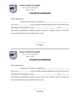 CITACIÓN DE APODERADOS
Señor Apoderado:
Comunico a Ud. Que su pupilo (a)__________________________________
del curso _________________ tiene citación de apoderado para una entrevista con el
Psicólogo del Colegio para el día ______________________________ a las __________
Recuerdo a usted firmar citación y avisar en caso de no poder asistir a través de
una comunicación para coordinar hora y día.
________________
Psicóloga
CITACIÓN DE APODERADOS
Señor Apoderado:
Comunico a Ud. Que su pupilo (a)__________________________________
del curso _________________ tiene citación de apoderado para una entrevista con el
Psicólogo del Colegio para el día ______________________________ a las __________
Recuerdo a usted firmar citación y avisar en caso de no poder asistir a través de
una comunicación para coordinar hora y día.
________________
Psicóloga
COLEGIO "PADRE LUIS GALLARDO"
"Educar con amor deja huellas"
ARICA -CHILE
COLEGIO "PADRE LUIS GALLARDO"
"Educar con amor deja huellas"
ARICA -CHILE
 