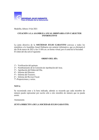 Medellín, febrero 19 de 2021
CITACIÓN A LA ASAMBLEA ANUAL ORDINARIA CON CARÁCTER
INFORMATIVO
La junta directiva de la SOCIEDAD JULIO GARAVITO convoca a todos los
miembros a la Asamblea Anual Ordinaria con carácter informativo, que se efectuará el
día 20 de marzo de 2021 a las 11:00 a.m. en forma virtual, por el canal de la Sociedad.
El orden del día será el siguiente:
ORDEN DEL DÍA
1º.- Verificación del quórum.
2º.- Nombramiento de la Comisión de Aprobación del Acta.
3º.- Aprobación del Orden del Día.
4º.- Informe del Director.
5º.- Informe del Tesorero.
6º.- Informe del Revisor Fiscal.
7º.-Proposiciones y varios.
NOTA:
Se recomienda estar a la hora indicada; además se recuerda que cada miembro de
número puede representar por escrito sólo a otro miembro de número que no pueda
asistir.
Atentamente.
JUNTA DIRECTIVA DE LA SOCIEDAD JULIO GARAVITO.
 
