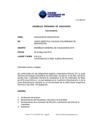 Carrera 7 N° 12b-84 Of. 603 – Bogotá - Email: ccarchivistas@hotmail.com
CCA-JD15-33
ASAMBLEA ORDINARIA DE ASOCIADOS
Convocatoria
PARA COLEGIADOS ARCHIVISTAS
DE JUNTA DIRECTIVA COLEGIO COLOMBIANO DE
ARCHIVISTAS.
ASUNTO ASAMBLEA GENERAL DE COLEGIADOS 2015
FECHA 20 de Mayo del 2015
LUGAR Y HORA 6:00 p.m.
Universidad de La Salle. Auditorio Bicentenario
Estimados socios y colegas:
De conformidad con las obligaciones legales y estatutarias (Articulo 37), la Junta
Directiva del Colegio Colombiano de Archivistas, reunida el 14 de Abril del 2015,
aprobó citar a Asamblea General de Colegiados el día 20 (miércoles) de Mayo
de 2015 a las 6:00 p.m., la cual realizará en el Auditorio Bicentenario 2 de la
Casa Bicentenario ubicada en la Universidad de la Salle Sede Chapinero
Carrera 5 No 59A- 44 Bogotá DC.
AGENDA
1. Verificación del quórum
2. Nombramiento del Presidente y Secretario de Asamblea
3. Nombramiento de la Comisión de Revisión y Aprobación del Acta de la
Asamblea
4. Instalación
 