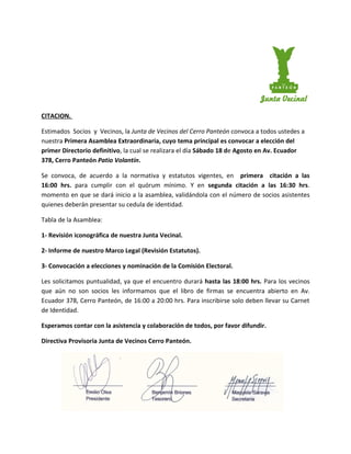 CITACION.

Estimados Socios y Vecinos, la Junta de Vecinos del Cerro Panteón convoca a todos ustedes a
nuestra Primera Asamblea Extraordinaria, cuyo tema principal es convocar a elección del
primer Directorio definitivo, la cual se realizara el día Sábado 18 de Agosto en Av. Ecuador
378, Cerro Panteón Patio Volantín.

Se convoca, de acuerdo a la normativa y estatutos vigentes, en primera citación a las
16:00 hrs. para cumplir con el quórum mínimo. Y en segunda citación a las 16:30 hrs.
momento en que se dará inicio a la asamblea, validándola con el número de socios asistentes
quienes deberán presentar su cedula de identidad.

Tabla de la Asamblea:

1- Revisión iconográfica de nuestra Junta Vecinal.

2- Informe de nuestro Marco Legal (Revisión Estatutos).

3- Convocación a elecciones y nominación de la Comisión Electoral.

Les solicitamos puntualidad, ya que el encuentro durará hasta las 18:00 hrs. Para los vecinos
que aún no son socios les informamos que el libro de firmas se encuentra abierto en Av.
Ecuador 378, Cerro Panteón, de 16:00 a 20:00 hrs. Para inscribirse solo deben llevar su Carnet
de Identidad.

Esperamos contar con la asistencia y colaboración de todos, por favor difundir.

Directiva Provisoria Junta de Vecinos Cerro Panteón.
 