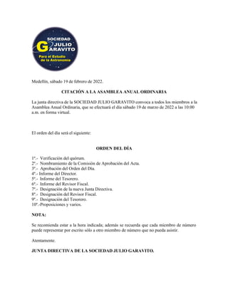 Medellín, sábado 19 de febrero de 2022.
CITACIÓN A LA ASAMBLEA ANUAL ORDINARIA
La junta directiva de la SOCIEDAD JULIO GARAVITO convoca a todos los miembros a la
Asamblea Anual Ordinaria, que se efectuará el día sábado 19 de marzo de 2022 a las 10:00
a.m. en forma virtual.
El orden del día será el siguiente:
ORDEN DEL DÍA
1º.- Verificación del quórum.
2º.- Nombramiento de la Comisión de Aprobación del Acta.
3º.- Aprobación del Orden del Día.
4º.- Informe del Director.
5º.- Informe del Tesorero.
6º.- Informe del Revisor Fiscal.
7º.- Designación de la nueva Junta Directiva.
8º.- Designación del Revisor Fiscal.
9º.- Designación del Tesorero.
10º.-Proposiciones y varios.
NOTA:
Se recomienda estar a la hora indicada; además se recuerda que cada miembro de número
puede representar por escrito sólo a otro miembro de número que no pueda asistir.
Atentamente.
JUNTA DIRECTIVA DE LA SOCIEDAD JULIO GARAVITO.
 