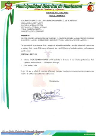 CITACION MULTIPLE N° 011
SESION ORDINARIA
SEÑORES REGIDORES DE LA MUNICIPALIDAD DISTRITAL DE HUATASANI:
-FLORA SUCASAIRE VARGAS
-ZACARIAS VARGAS CCAMA
-LUZ MARINA CONDORI MAMANI
-VIDAL CARRIZALES PEÑA
-ROGER VALENCIA ALMONTE
PRESENTE:
ASUNTO: SE CITA A SESION DE CONCEJO PARA EL DIA VIERNES 24 DE MARZO DEL 2023 A HORAS
08:00 AM EN LA SALA DE REGIDORES (CON SUJECCION A MODIFICACION DE LA FECHA )
Por intermedio de la presente me dirijo a ustedes con la finalidad de citarlos a la sesión ordinaria de concejo que
se realizará el día viernes 24 de marzo del presente año a las 08:00 a.m. en la sala de regidores con la siguiente
agenda a tratar:
AGENDA A TRATAR:
1. Informe N°028-2023-MDH/UMADS-GJMM de fecha 15 de marzo el cual solicita aprobación del Plan
Operativo Institucional 2023– Área Técnica Municipal.
2. Otros puntos a tratar
Es por ello que se solicita la presencia del concejo municipal para tratar con suma urgencia estos puntos en
benéfico de la Municipalidad distrital de Huatasani.
Atentamente,
 