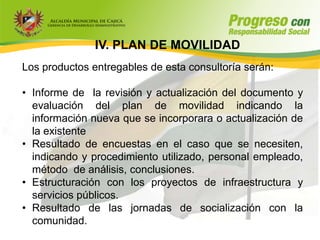 IV. PLAN DE MOVILIDAD
Los productos entregables de esta consultoría serán:

• Informe de la revisión y actualización del documento y
  evaluación del plan de movilidad indicando la
  información nueva que se incorporara o actualización de
  la existente
• Resultado de encuestas en el caso que se necesiten,
  indicando y procedimiento utilizado, personal empleado,
  método de análisis, conclusiones.
• Estructuración con los proyectos de infraestructura y
  servicios públicos.
• Resultado de las jornadas de socialización con la
  comunidad.
 