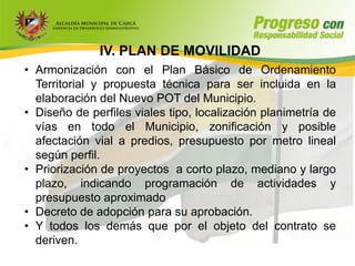 IV. PLAN DE MOVILIDAD
• Armonización con el Plan Básico de Ordenamiento
  Territorial y propuesta técnica para ser incluida en la
  elaboración del Nuevo POT del Municipio.
• Diseño de perfiles viales tipo, localización planimetría de
  vías en todo el Municipio, zonificación y posible
  afectación vial a predios, presupuesto por metro lineal
  según perfil.
• Priorización de proyectos a corto plazo, mediano y largo
  plazo, indicando programación de actividades y
  presupuesto aproximado
• Decreto de adopción para su aprobación.
• Y todos los demás que por el objeto del contrato se
  deriven.
 